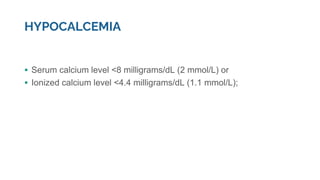 HYPOCALCEMIA
▪ Serum calcium level <8 milligrams/dL (2 mmol/L) or
▪ Ionized calcium level <4.4 milligrams/dL (1.1 mmol/L);
 