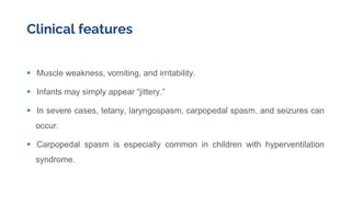 Clinical features
 Muscle weakness, vomiting, and irritability.
 Infants may simply appear “jittery.”
 In severe cases, tetany, laryngospasm, carpopedal spasm, and seizures can
occur.
 Carpopedal spasm is especially common in children with hyperventilation
syndrome.
 