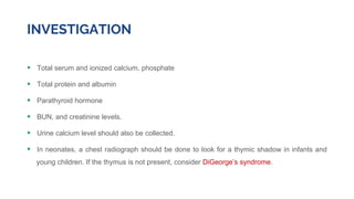 INVESTIGATION
 Total serum and ionized calcium, phosphate
 Total protein and albumin
 Parathyroid hormone
 BUN, and creatinine levels.
 Urine calcium level should also be collected.
 In neonates, a chest radiograph should be done to look for a thymic shadow in infants and
young children. If the thymus is not present, consider DiGeorge’s syndrome.
 