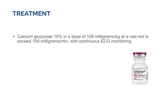 TREATMENT
 Calcium gluconate 10% in a dose of 100 milligrams/kg at a rate not to
exceed 100 milligrams/min, with continuous ECG monitoring
 