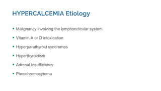 HYPERCALCEMIA Etiology
 Malignancy involving the lymphoreticular system.
 Vitamin A or D intoxication
 Hyperparathyroid syndromes
 Hyperthyroidism
 Adrenal Insufficiency
 Pheochromocytoma
 
