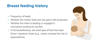 Breast feeding history
 Frequency of feeds
 Whether the mother feels she has good milk production
 Whether the infant is feeding or engaged in
nonnutrient sucking for comfort.
 If not breastfeeding, ask what type of fluid has been
Given- hypotonic fluids (e.g., water) increase the risk of
hyponatremia.
 