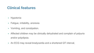 Clinical features
 Hypotonia
 Fatigue, irritability, anorexia
 Vomiting, and constipation.
 Affected children may be clinically dehydrated and complain of polyuria
and/or polydipsia.
 An ECG may reveal bradycardia and a shortened QT interval.
 