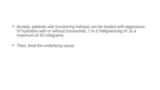  Acutely, patients with functioning kidneys can be treated with aggressive
IV hydration with or without furosemide, 1 to 2 milligrams/kg IV, to a
maximum of 40 milligrams.
 Then, treat the underlying cause
 