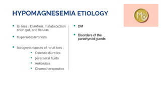 HYPOMAGNESEMIA ETIOLOGY
 GI loss : Diarrhea, malabsorption
short gut, and fistulas
 Hyperaldosteronism
 Iatrogenic causes of renal loss :
• Osmotic diuretics
• parenteral fluids
• Antibiotics
• Chemotherapeutics
 DM
 Disorders of the
parathyroid glands
 