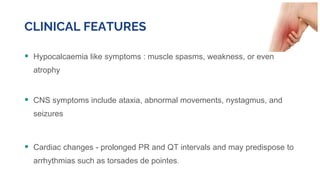 CLINICAL FEATURES
 Hypocalcaemia like symptoms : muscle spasms, weakness, or even
atrophy
 CNS symptoms include ataxia, abnormal movements, nystagmus, and
seizures
 Cardiac changes - prolonged PR and QT intervals and may predispose to
arrhythmias such as torsades de pointes.
 