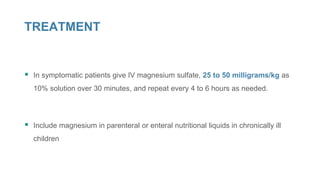TREATMENT
 In symptomatic patients give IV magnesium sulfate, 25 to 50 milligrams/kg as
10% solution over 30 minutes, and repeat every 4 to 6 hours as needed.
 Include magnesium in parenteral or enteral nutritional liquids in chronically ill
children
 
