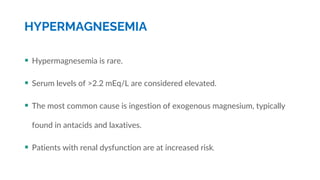 HYPERMAGNESEMIA
 Hypermagnesemia is rare.
 Serum levels of >2.2 mEq/L are considered elevated.
 The most common cause is ingestion of exogenous magnesium, typically
found in antacids and laxatives.
 Patients with renal dysfunction are at increased risk.
 