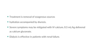  Treatment is removal of exogenous sources
 hydration accompanied by diuresis.
 Severe symptoms may be mitigated with IV calcium, 0.5 mL/kg delivered
as calcium gluconate.
 Dialysis is effective in patients with renal failure.
 