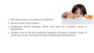 ● Ask about signs or symptoms of infection
● Recent travel, sick contacts
● Underlying chronic disease, which may point to a specific cause of
dehydration.
● Children are at risk for accidental ingestion of toxins or plants, many of
which can cause vomiting and lead to electrolyte disturbances.
 
