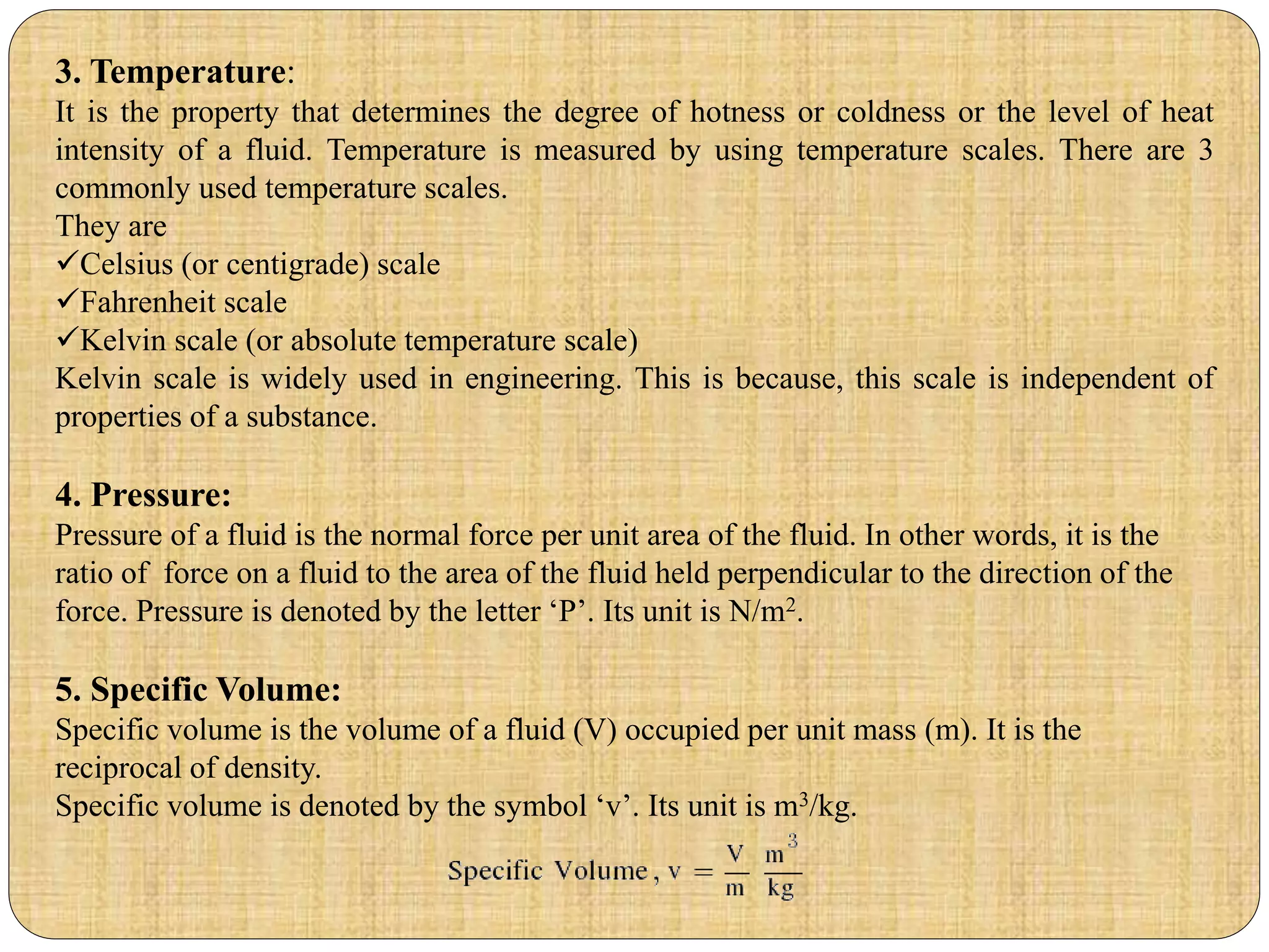 3. Temperature:
It is the property that determines the degree of hotness or coldness or the level of heat
intensity of a fluid. Temperature is measured by using temperature scales. There are 3
commonly used temperature scales.
They are
Celsius (or centigrade) scale
Fahrenheit scale
Kelvin scale (or absolute temperature scale)
Kelvin scale is widely used in engineering. This is because, this scale is independent of
properties of a substance.
4. Pressure:
Pressure of a fluid is the normal force per unit area of the fluid. In other words, it is the
ratio of force on a fluid to the area of the fluid held perpendicular to the direction of the
force. Pressure is denoted by the letter ‘P’. Its unit is N/m2.
5. Specific Volume:
Specific volume is the volume of a fluid (V) occupied per unit mass (m). It is the
reciprocal of density.
Specific volume is denoted by the symbol ‘v’. Its unit is m3/kg.
 