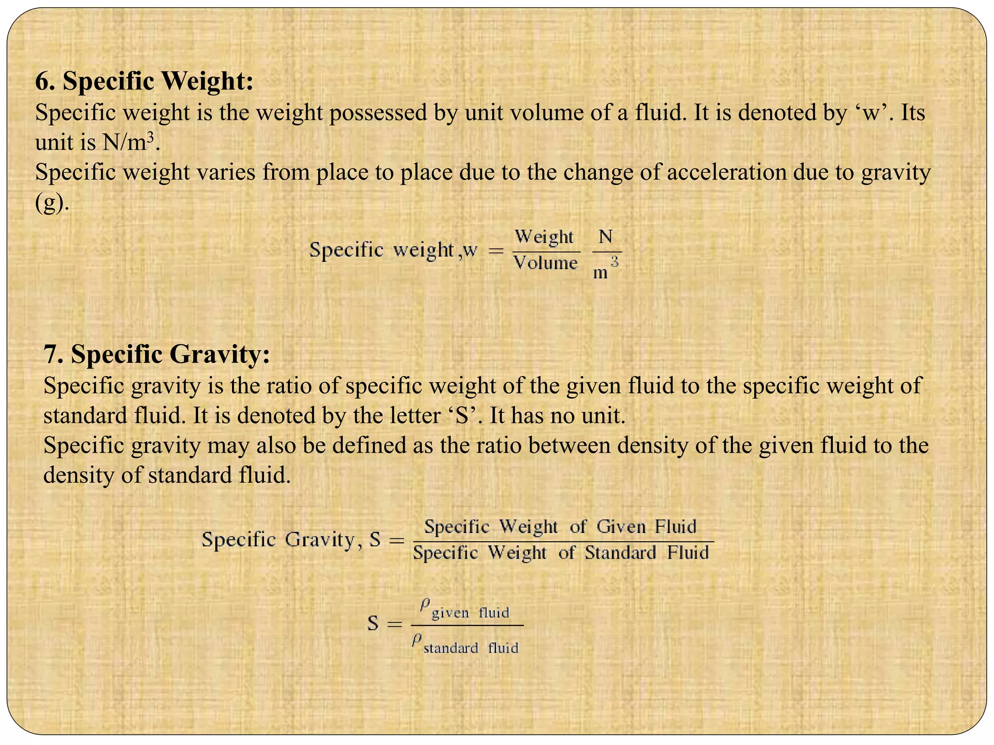 7. Specific Gravity:
Specific gravity is the ratio of specific weight of the given fluid to the specific weight of
standard fluid. It is denoted by the letter ‘S’. It has no unit.
Specific gravity may also be defined as the ratio between density of the given fluid to the
density of standard fluid.
6. Specific Weight:
Specific weight is the weight possessed by unit volume of a fluid. It is denoted by ‘w’. Its
unit is N/m3.
Specific weight varies from place to place due to the change of acceleration due to gravity
(g).
 
