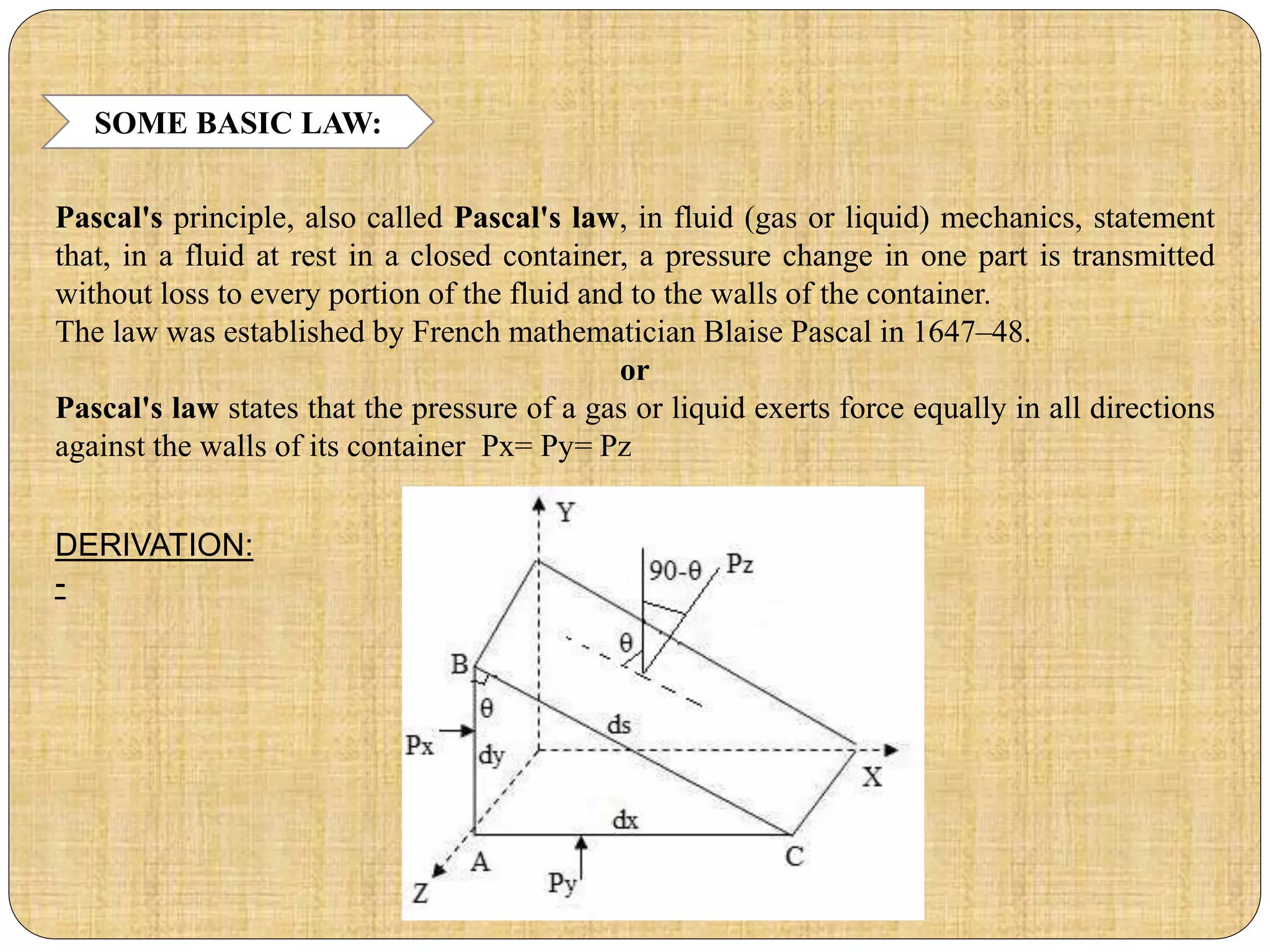 SOME BASIC LAW:
Pascal's principle, also called Pascal's law, in fluid (gas or liquid) mechanics, statement
that, in a fluid at rest in a closed container, a pressure change in one part is transmitted
without loss to every portion of the fluid and to the walls of the container.
The law was established by French mathematician Blaise Pascal in 1647–48.
or
Pascal's law states that the pressure of a gas or liquid exerts force equally in all directions
against the walls of its container Px= Py= Pz
DERIVATION:
-
 