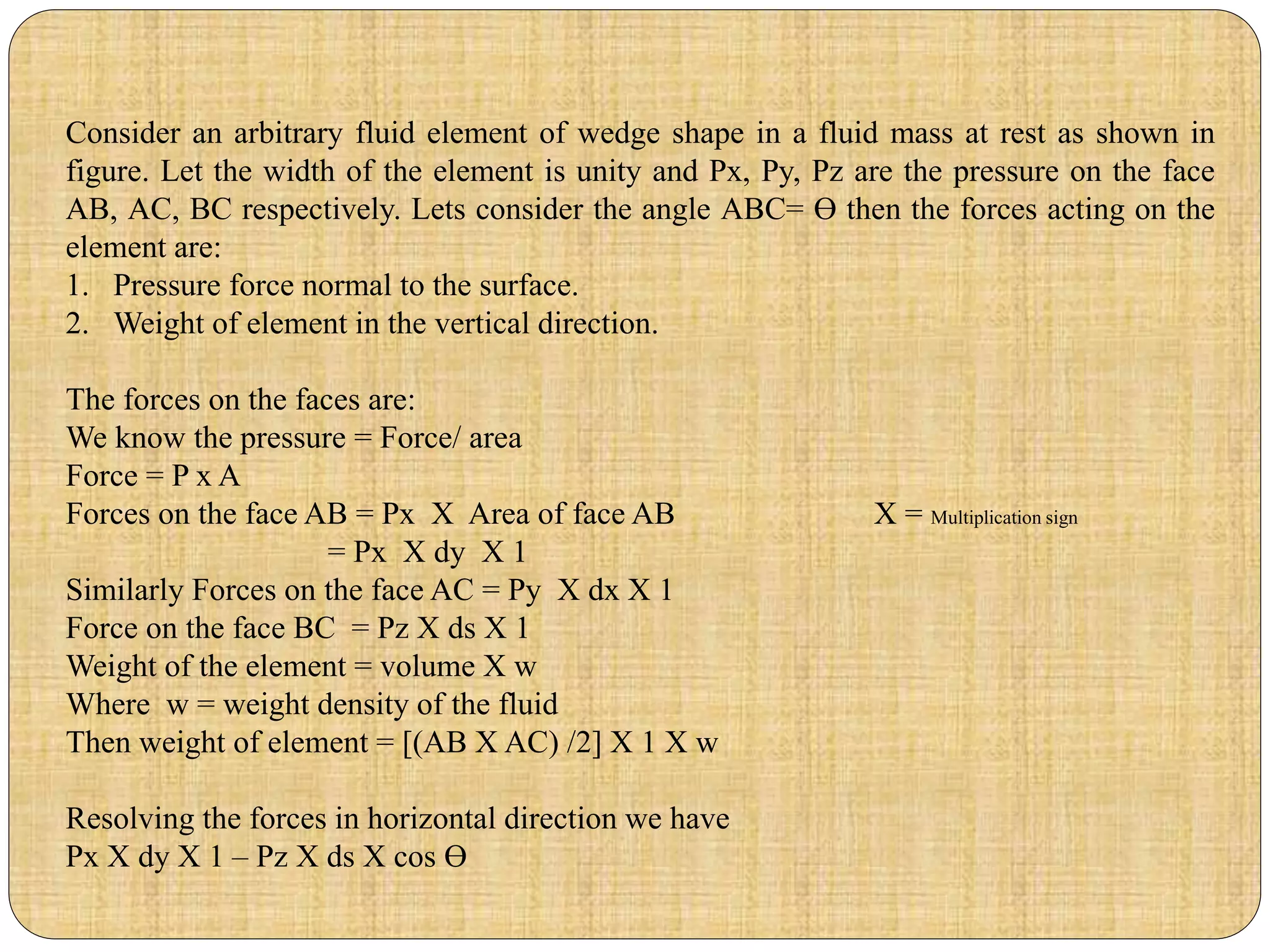 Consider an arbitrary fluid element of wedge shape in a fluid mass at rest as shown in
figure. Let the width of the element is unity and Px, Py, Pz are the pressure on the face
AB, AC, BC respectively. Lets consider the angle ABC= Ɵ then the forces acting on the
element are:
1. Pressure force normal to the surface.
2. Weight of element in the vertical direction.
The forces on the faces are:
We know the pressure = Force/ area
Force = P x A
Forces on the face AB = Px X Area of face AB X = Multiplication sign
= Px X dy X 1
Similarly Forces on the face AC = Py X dx X 1
Force on the face BC = Pz X ds X 1
Weight of the element = volume X w
Where w = weight density of the fluid
Then weight of element = [(AB X AC) /2] X 1 X w
Resolving the forces in horizontal direction we have
Px X dy X 1 – Pz X ds X cos Ɵ
 