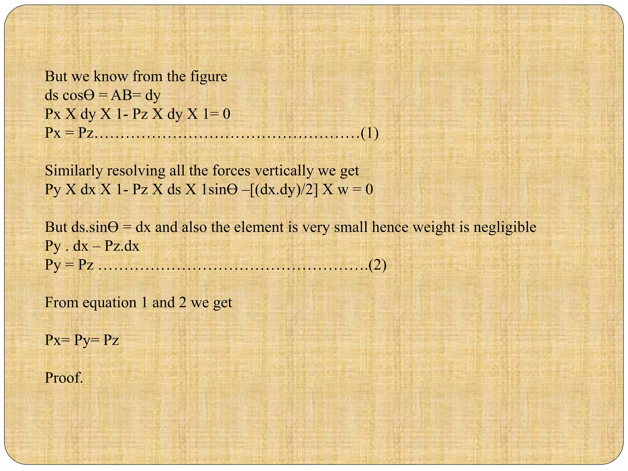 But we know from the figure
ds cosƟ = AB= dy
Px X dy X 1- Pz X dy X 1= 0
Px = Pz……………………………………………(1)
Similarly resolving all the forces vertically we get
Py X dx X 1- Pz X ds X 1sinƟ –[(dx.dy)/2] X w = 0
But ds.sinƟ = dx and also the element is very small hence weight is negligible
Py . dx – Pz.dx
Py = Pz …………………………………………….(2)
From equation 1 and 2 we get
Px= Py= Pz
Proof.
 