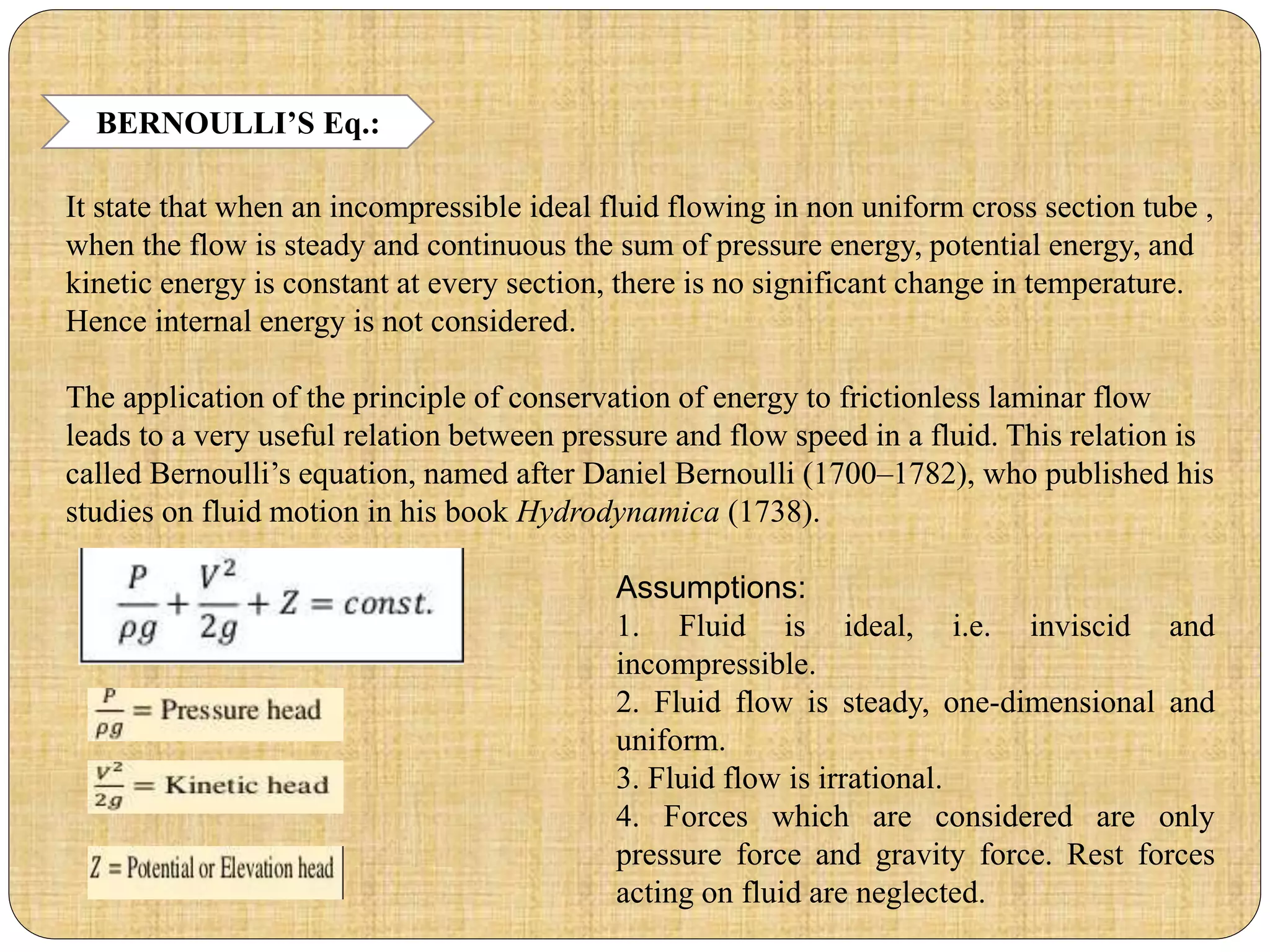 BERNOULLI’S Eq.:
It state that when an incompressible ideal fluid flowing in non uniform cross section tube ,
when the flow is steady and continuous the sum of pressure energy, potential energy, and
kinetic energy is constant at every section, there is no significant change in temperature.
Hence internal energy is not considered.
The application of the principle of conservation of energy to frictionless laminar flow
leads to a very useful relation between pressure and flow speed in a fluid. This relation is
called Bernoulli’s equation, named after Daniel Bernoulli (1700–1782), who published his
studies on fluid motion in his book Hydrodynamica (1738).
Assumptions:
1. Fluid is ideal, i.e. inviscid and
incompressible.
2. Fluid flow is steady, one-dimensional and
uniform.
3. Fluid flow is irrational.
4. Forces which are considered are only
pressure force and gravity force. Rest forces
acting on fluid are neglected.
 