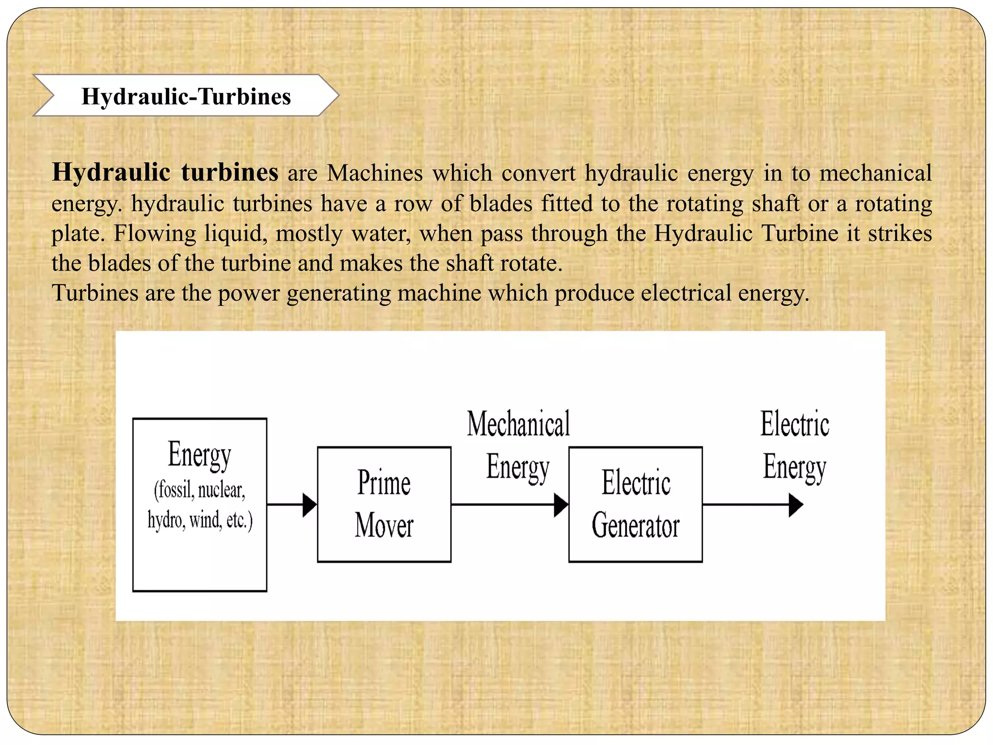 Hydraulic-Turbines
Hydraulic turbines are Machines which convert hydraulic energy in to mechanical
energy. hydraulic turbines have a row of blades fitted to the rotating shaft or a rotating
plate. Flowing liquid, mostly water, when pass through the Hydraulic Turbine it strikes
the blades of the turbine and makes the shaft rotate.
Turbines are the power generating machine which produce electrical energy.
 