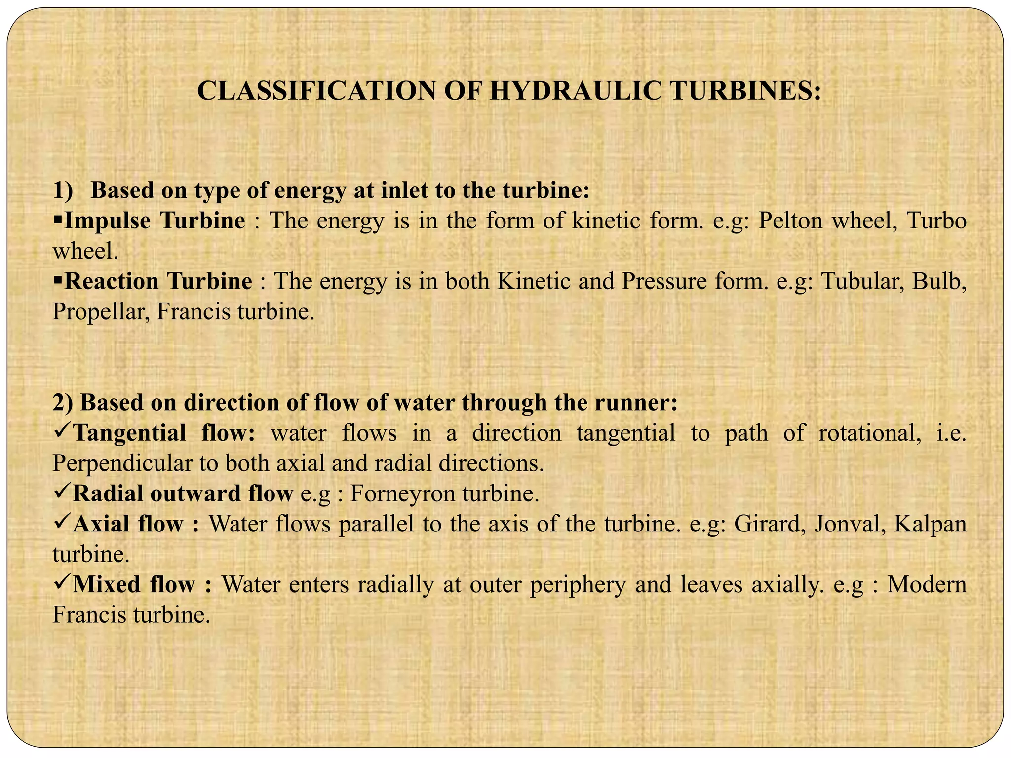 CLASSIFICATION OF HYDRAULIC TURBINES:
1) Based on type of energy at inlet to the turbine:
Impulse Turbine : The energy is in the form of kinetic form. e.g: Pelton wheel, Turbo
wheel.
Reaction Turbine : The energy is in both Kinetic and Pressure form. e.g: Tubular, Bulb,
Propellar, Francis turbine.
2) Based on direction of flow of water through the runner:
Tangential flow: water flows in a direction tangential to path of rotational, i.e.
Perpendicular to both axial and radial directions.
Radial outward flow e.g : Forneyron turbine.
Axial flow : Water flows parallel to the axis of the turbine. e.g: Girard, Jonval, Kalpan
turbine.
Mixed flow : Water enters radially at outer periphery and leaves axially. e.g : Modern
Francis turbine.
 