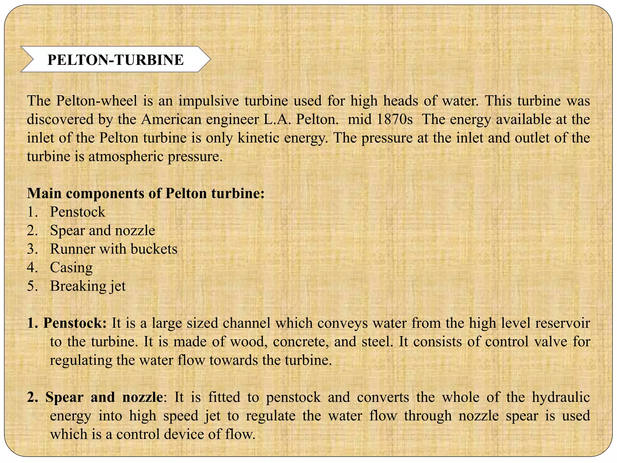 PELTON-TURBINE
The Pelton-wheel is an impulsive turbine used for high heads of water. This turbine was
discovered by the American engineer L.A. Pelton. mid 1870s The energy available at the
inlet of the Pelton turbine is only kinetic energy. The pressure at the inlet and outlet of the
turbine is atmospheric pressure.
Main components of Pelton turbine:
1. Penstock
2. Spear and nozzle
3. Runner with buckets
4. Casing
5. Breaking jet
1. Penstock: It is a large sized channel which conveys water from the high level reservoir
to the turbine. It is made of wood, concrete, and steel. It consists of control valve for
regulating the water flow towards the turbine.
2. Spear and nozzle: It is fitted to penstock and converts the whole of the hydraulic
energy into high speed jet to regulate the water flow through nozzle spear is used
which is a control device of flow.
 