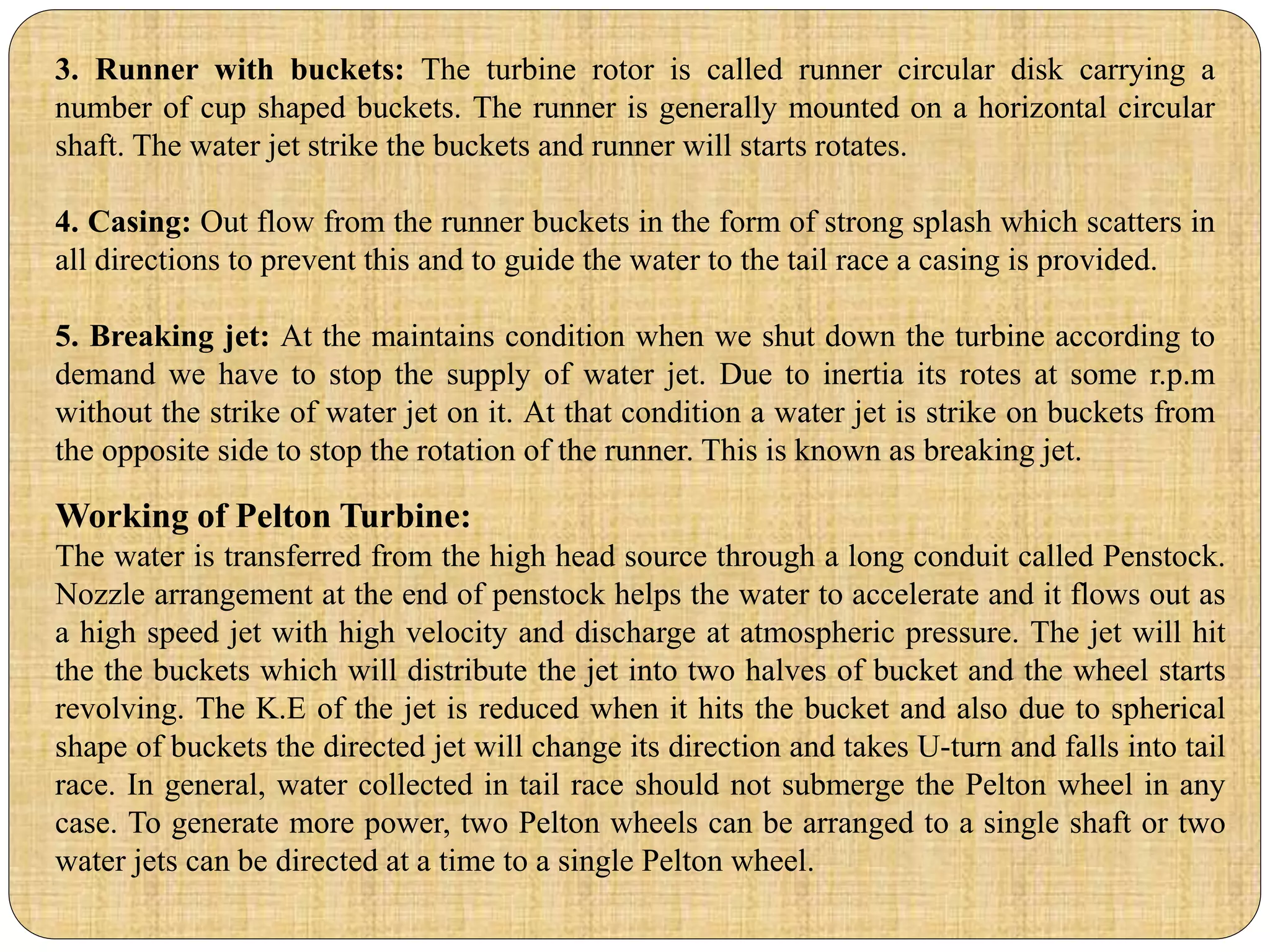 3. Runner with buckets: The turbine rotor is called runner circular disk carrying a
number of cup shaped buckets. The runner is generally mounted on a horizontal circular
shaft. The water jet strike the buckets and runner will starts rotates.
4. Casing: Out flow from the runner buckets in the form of strong splash which scatters in
all directions to prevent this and to guide the water to the tail race a casing is provided.
5. Breaking jet: At the maintains condition when we shut down the turbine according to
demand we have to stop the supply of water jet. Due to inertia its rotes at some r.p.m
without the strike of water jet on it. At that condition a water jet is strike on buckets from
the opposite side to stop the rotation of the runner. This is known as breaking jet.
Working of Pelton Turbine:
The water is transferred from the high head source through a long conduit called Penstock.
Nozzle arrangement at the end of penstock helps the water to accelerate and it flows out as
a high speed jet with high velocity and discharge at atmospheric pressure. The jet will hit
the the buckets which will distribute the jet into two halves of bucket and the wheel starts
revolving. The K.E of the jet is reduced when it hits the bucket and also due to spherical
shape of buckets the directed jet will change its direction and takes U-turn and falls into tail
race. In general, water collected in tail race should not submerge the Pelton wheel in any
case. To generate more power, two Pelton wheels can be arranged to a single shaft or two
water jets can be directed at a time to a single Pelton wheel.
 
