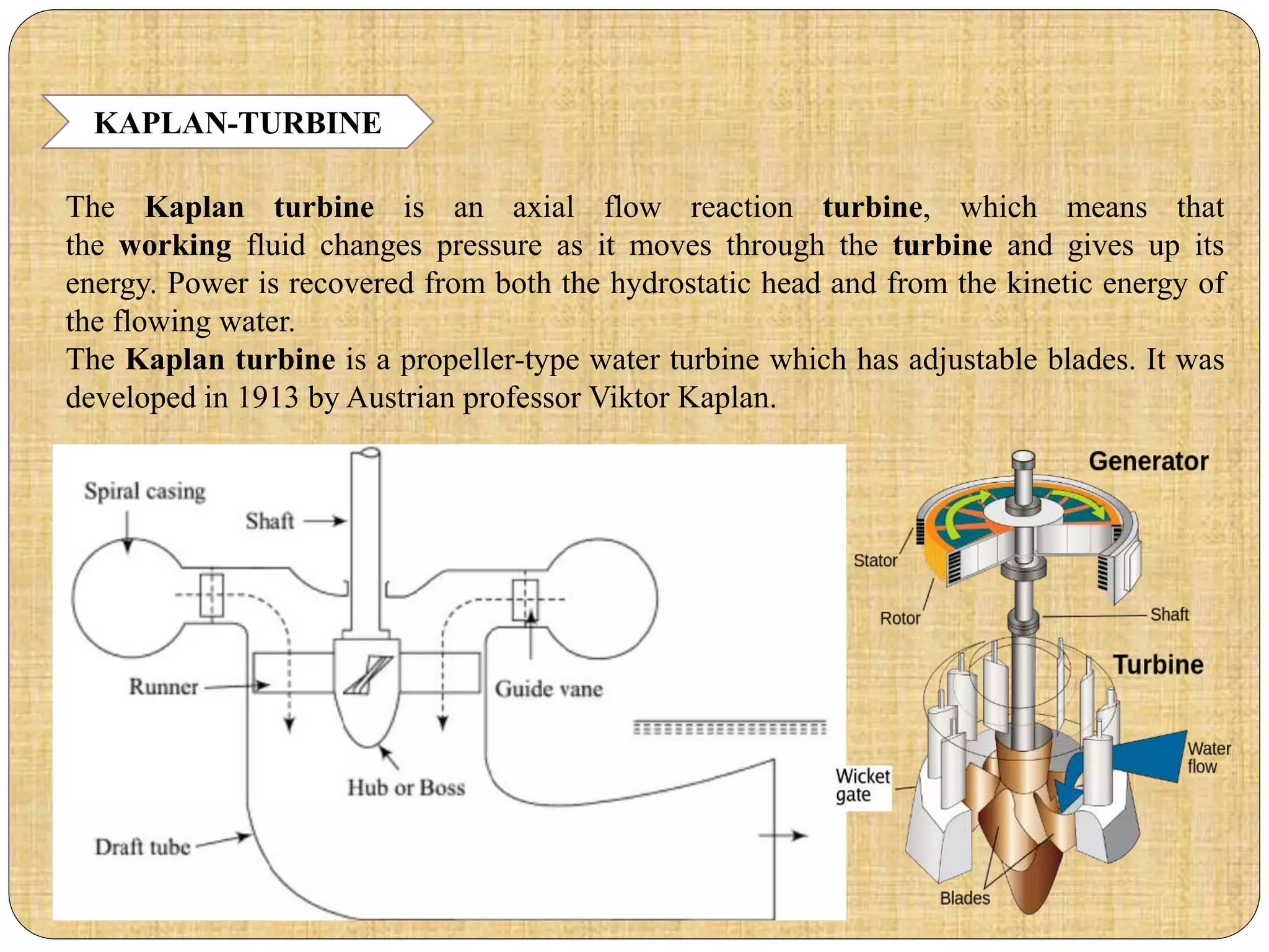 KAPLAN-TURBINE
The Kaplan turbine is an axial flow reaction turbine, which means that
the working fluid changes pressure as it moves through the turbine and gives up its
energy. Power is recovered from both the hydrostatic head and from the kinetic energy of
the flowing water.
The Kaplan turbine is a propeller-type water turbine which has adjustable blades. It was
developed in 1913 by Austrian professor Viktor Kaplan.
 