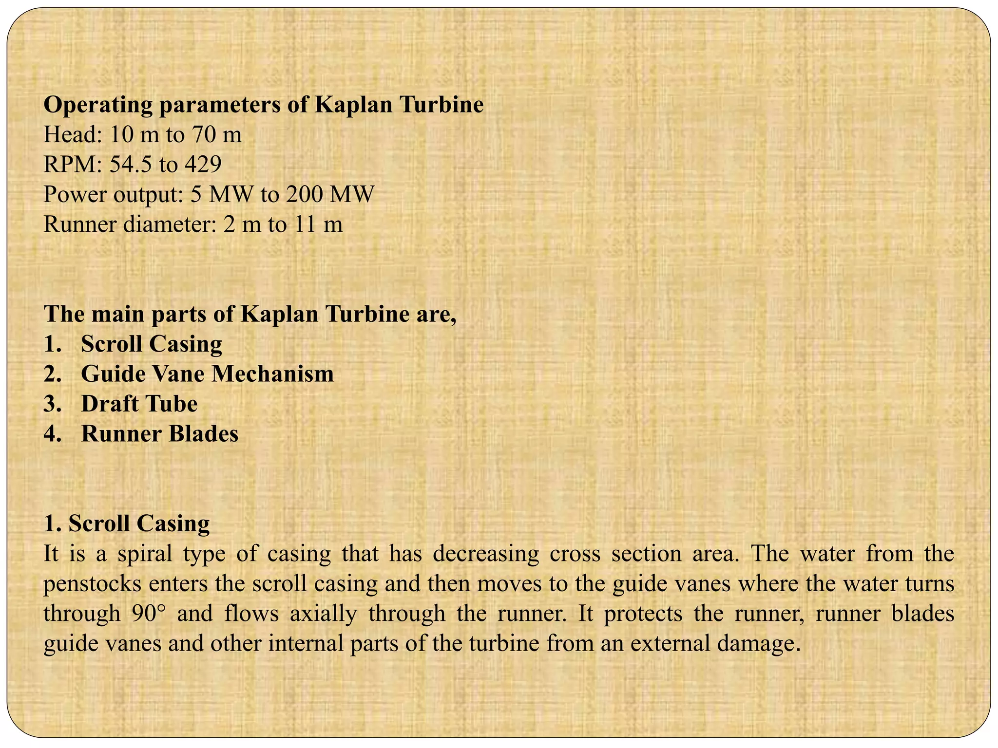 Operating parameters of Kaplan Turbine
Head: 10 m to 70 m
RPM: 54.5 to 429
Power output: 5 MW to 200 MW
Runner diameter: 2 m to 11 m
The main parts of Kaplan Turbine are,
1. Scroll Casing
2. Guide Vane Mechanism
3. Draft Tube
4. Runner Blades
1. Scroll Casing
It is a spiral type of casing that has decreasing cross section area. The water from the
penstocks enters the scroll casing and then moves to the guide vanes where the water turns
through 90° and flows axially through the runner. It protects the runner, runner blades
guide vanes and other internal parts of the turbine from an external damage.
 