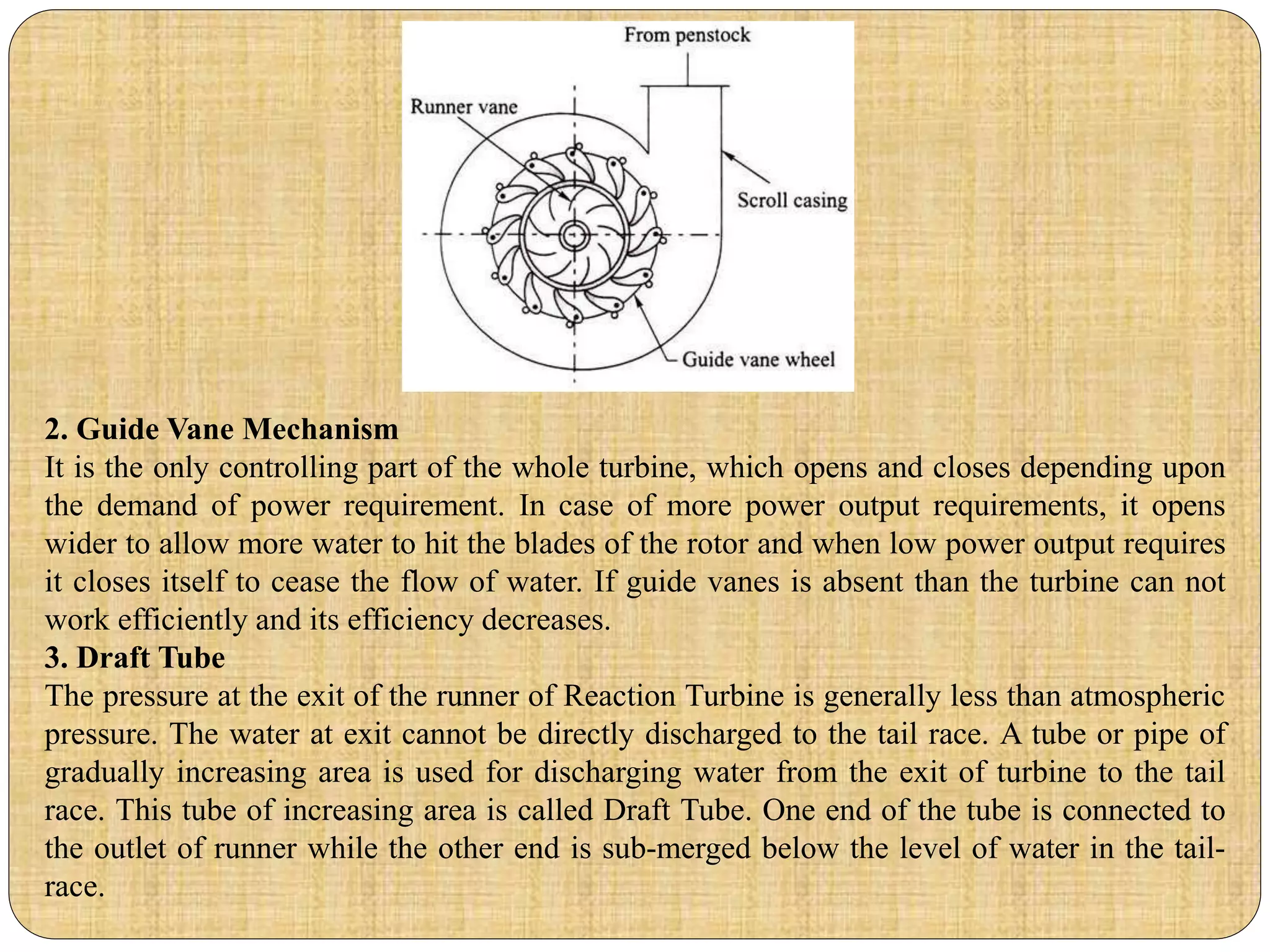 2. Guide Vane Mechanism
It is the only controlling part of the whole turbine, which opens and closes depending upon
the demand of power requirement. In case of more power output requirements, it opens
wider to allow more water to hit the blades of the rotor and when low power output requires
it closes itself to cease the flow of water. If guide vanes is absent than the turbine can not
work efficiently and its efficiency decreases.
3. Draft Tube
The pressure at the exit of the runner of Reaction Turbine is generally less than atmospheric
pressure. The water at exit cannot be directly discharged to the tail race. A tube or pipe of
gradually increasing area is used for discharging water from the exit of turbine to the tail
race. This tube of increasing area is called Draft Tube. One end of the tube is connected to
the outlet of runner while the other end is sub-merged below the level of water in the tail-
race.
 