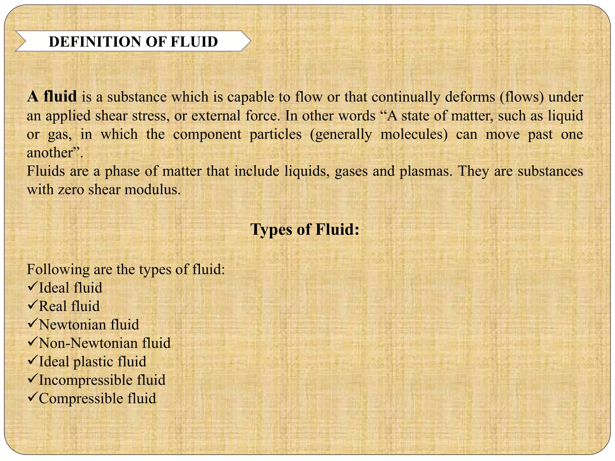DEFINITION OF FLUID
A fluid is a substance which is capable to flow or that continually deforms (flows) under
an applied shear stress, or external force. In other words “A state of matter, such as liquid
or gas, in which the component particles (generally molecules) can move past one
another”.
Fluids are a phase of matter that include liquids, gases and plasmas. They are substances
with zero shear modulus.
Types of Fluid:
Following are the types of fluid:
Ideal fluid
Real fluid
Newtonian fluid
Non-Newtonian fluid
Ideal plastic fluid
Incompressible fluid
Compressible fluid
 