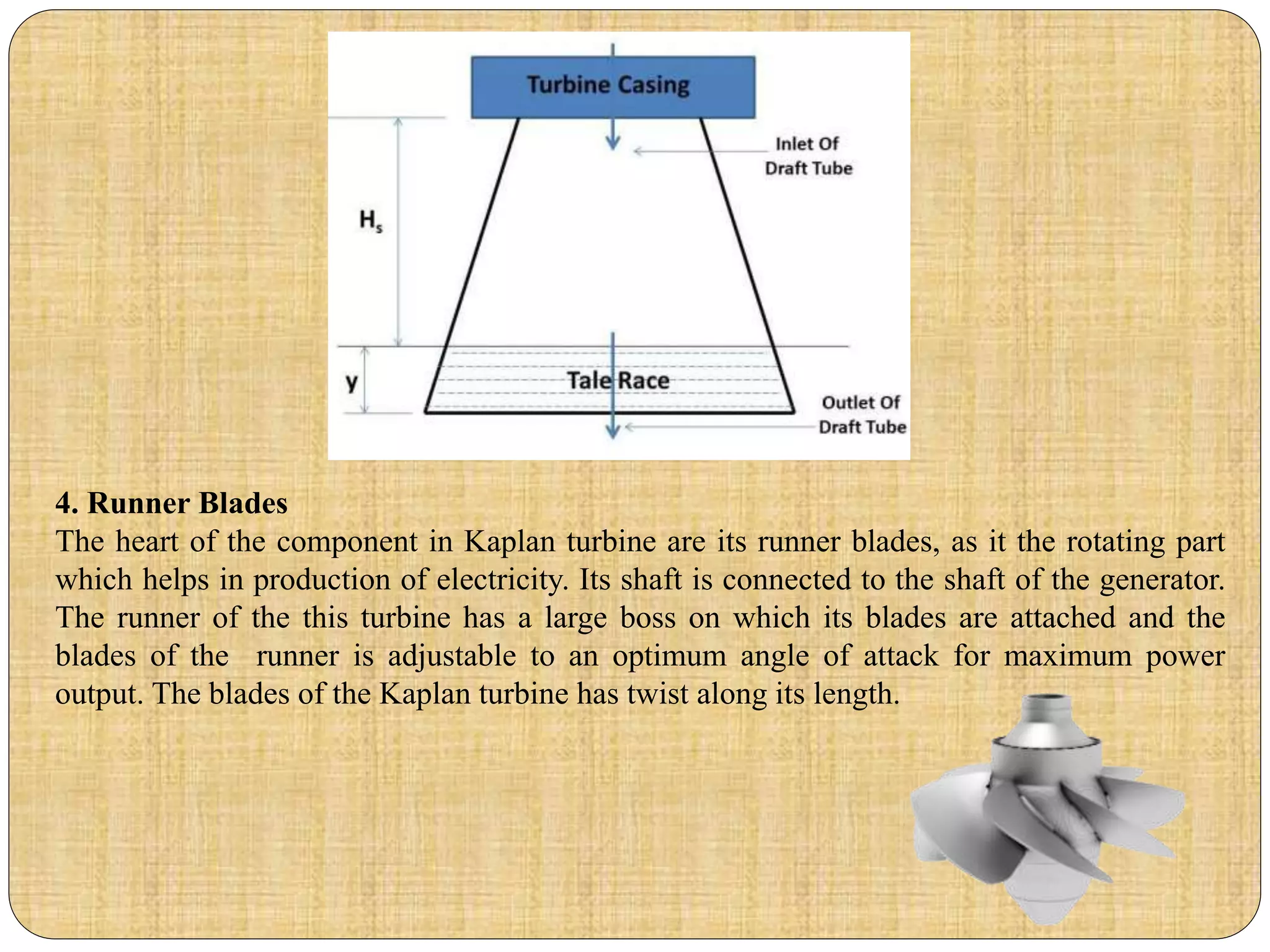 4. Runner Blades
The heart of the component in Kaplan turbine are its runner blades, as it the rotating part
which helps in production of electricity. Its shaft is connected to the shaft of the generator.
The runner of the this turbine has a large boss on which its blades are attached and the
blades of the runner is adjustable to an optimum angle of attack for maximum power
output. The blades of the Kaplan turbine has twist along its length.
 
