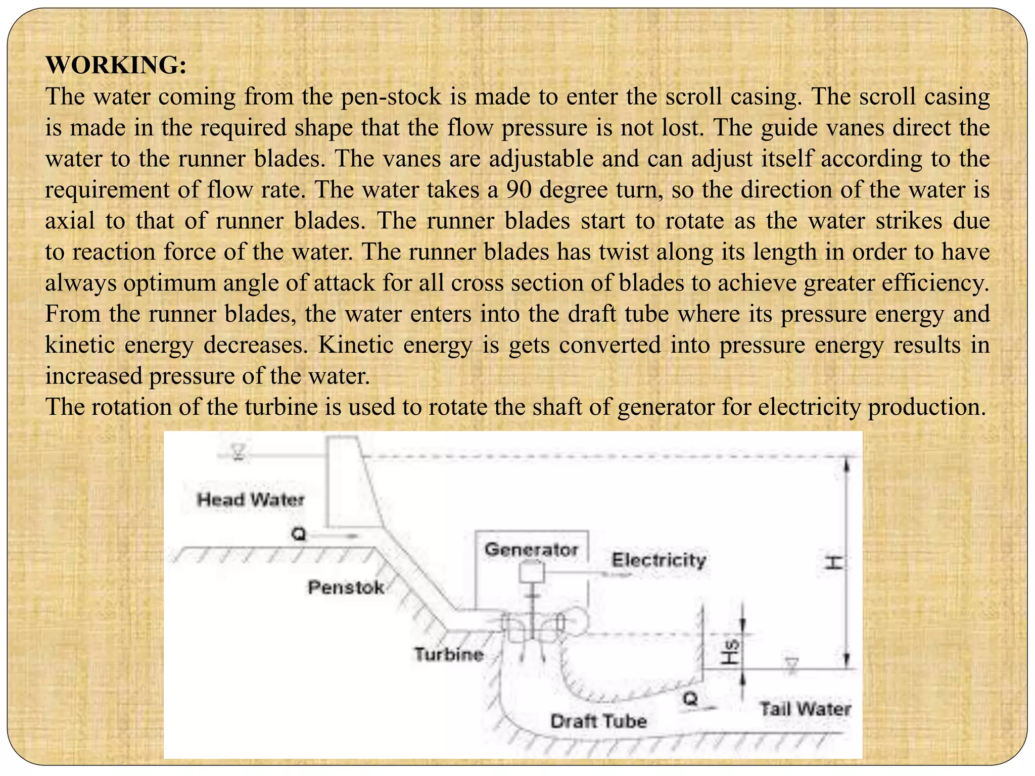 WORKING:
The water coming from the pen-stock is made to enter the scroll casing. The scroll casing
is made in the required shape that the flow pressure is not lost. The guide vanes direct the
water to the runner blades. The vanes are adjustable and can adjust itself according to the
requirement of flow rate. The water takes a 90 degree turn, so the direction of the water is
axial to that of runner blades. The runner blades start to rotate as the water strikes due
to reaction force of the water. The runner blades has twist along its length in order to have
always optimum angle of attack for all cross section of blades to achieve greater efficiency.
From the runner blades, the water enters into the draft tube where its pressure energy and
kinetic energy decreases. Kinetic energy is gets converted into pressure energy results in
increased pressure of the water.
The rotation of the turbine is used to rotate the shaft of generator for electricity production.
 