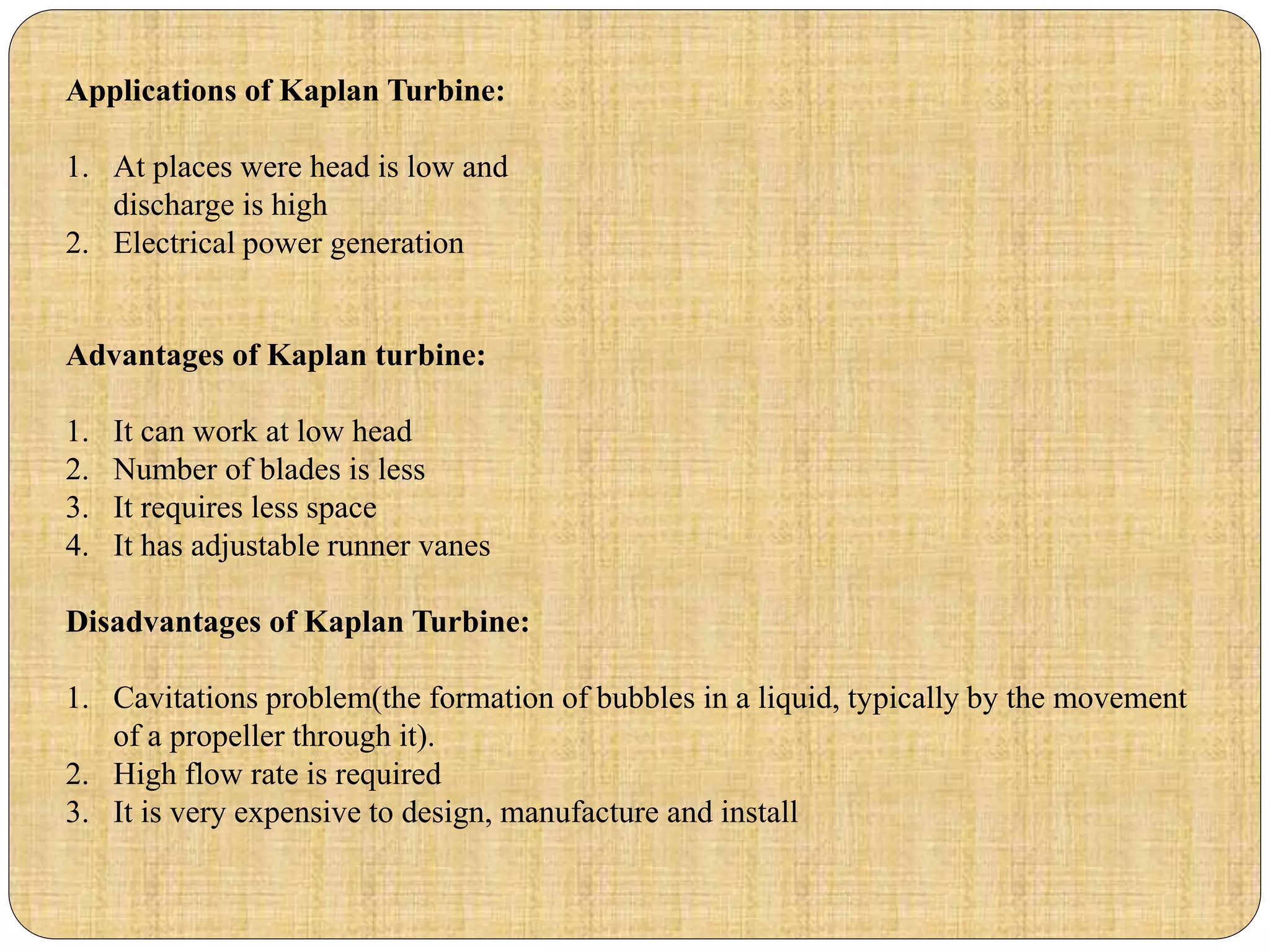 Applications of Kaplan Turbine:
1. At places were head is low and
discharge is high
2. Electrical power generation
Advantages of Kaplan turbine:
1. It can work at low head
2. Number of blades is less
3. It requires less space
4. It has adjustable runner vanes
Disadvantages of Kaplan Turbine:
1. Cavitations problem(the formation of bubbles in a liquid, typically by the movement
of a propeller through it).
2. High flow rate is required
3. It is very expensive to design, manufacture and install
 