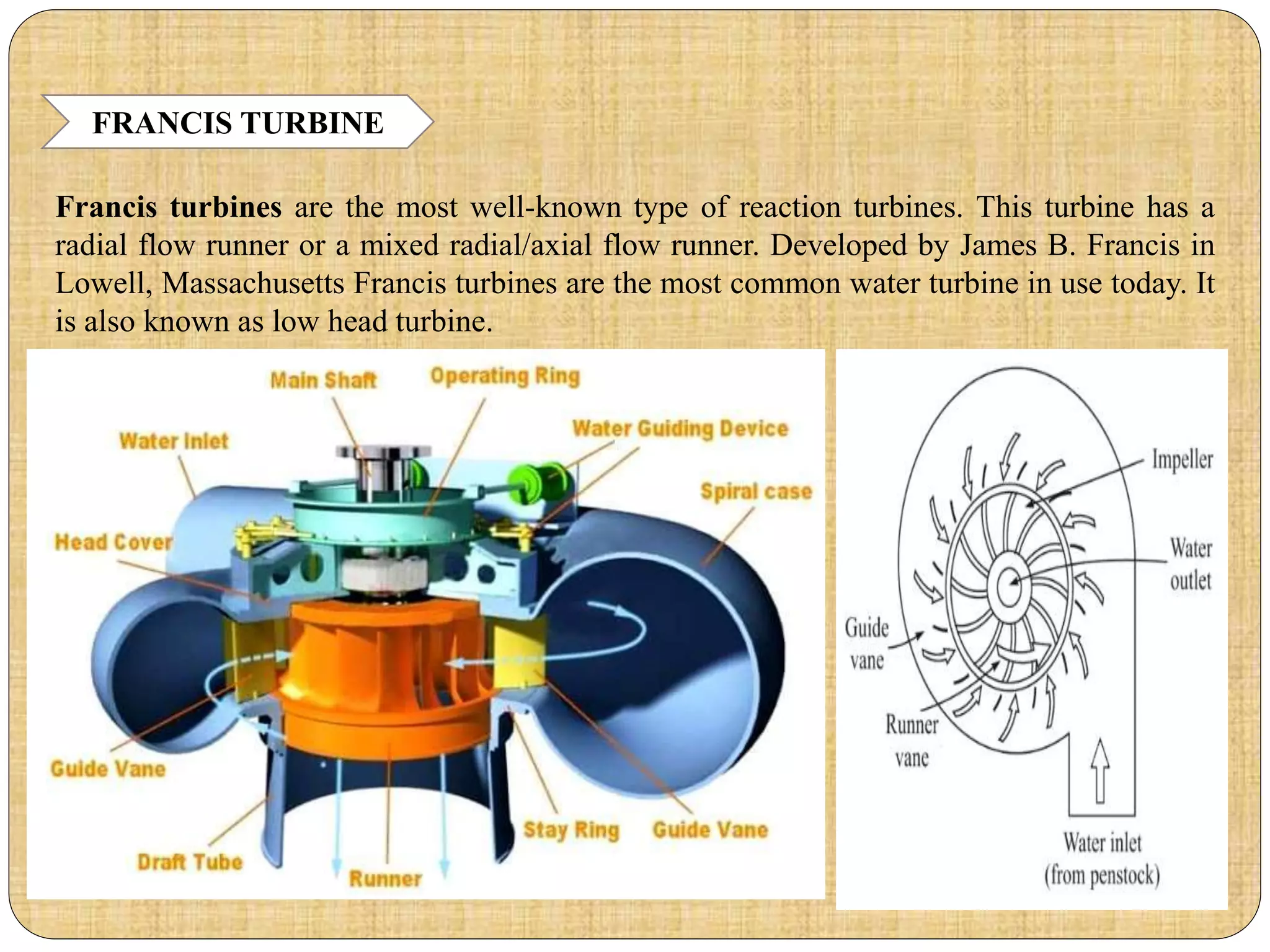 FRANCIS TURBINE
Francis turbines are the most well-known type of reaction turbines. This turbine has a
radial flow runner or a mixed radial/axial flow runner. Developed by James B. Francis in
Lowell, Massachusetts Francis turbines are the most common water turbine in use today. It
is also known as low head turbine.
 