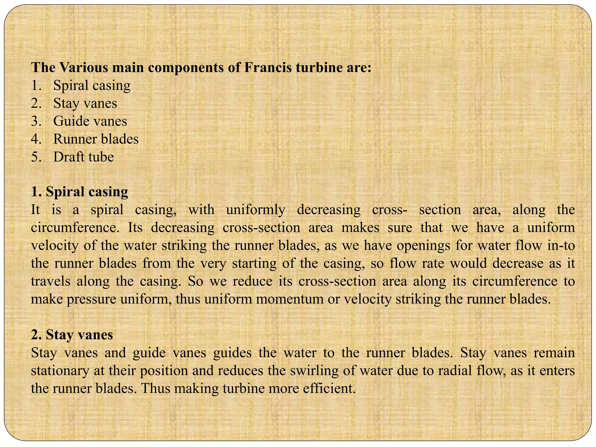 The Various main components of Francis turbine are:
1. Spiral casing
2. Stay vanes
3. Guide vanes
4. Runner blades
5. Draft tube
1. Spiral casing
It is a spiral casing, with uniformly decreasing cross- section area, along the
circumference. Its decreasing cross-section area makes sure that we have a uniform
velocity of the water striking the runner blades, as we have openings for water flow in-to
the runner blades from the very starting of the casing, so flow rate would decrease as it
travels along the casing. So we reduce its cross-section area along its circumference to
make pressure uniform, thus uniform momentum or velocity striking the runner blades.
2. Stay vanes
Stay vanes and guide vanes guides the water to the runner blades. Stay vanes remain
stationary at their position and reduces the swirling of water due to radial flow, as it enters
the runner blades. Thus making turbine more efficient.
 