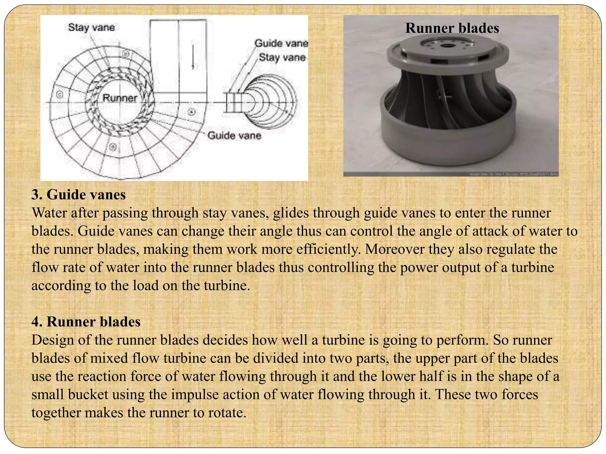 3. Guide vanes
Water after passing through stay vanes, glides through guide vanes to enter the runner
blades. Guide vanes can change their angle thus can control the angle of attack of water to
the runner blades, making them work more efficiently. Moreover they also regulate the
flow rate of water into the runner blades thus controlling the power output of a turbine
according to the load on the turbine.
4. Runner blades
Design of the runner blades decides how well a turbine is going to perform. So runner
blades of mixed flow turbine can be divided into two parts, the upper part of the blades
use the reaction force of water flowing through it and the lower half is in the shape of a
small bucket using the impulse action of water flowing through it. These two forces
together makes the runner to rotate.
Runner blades
 