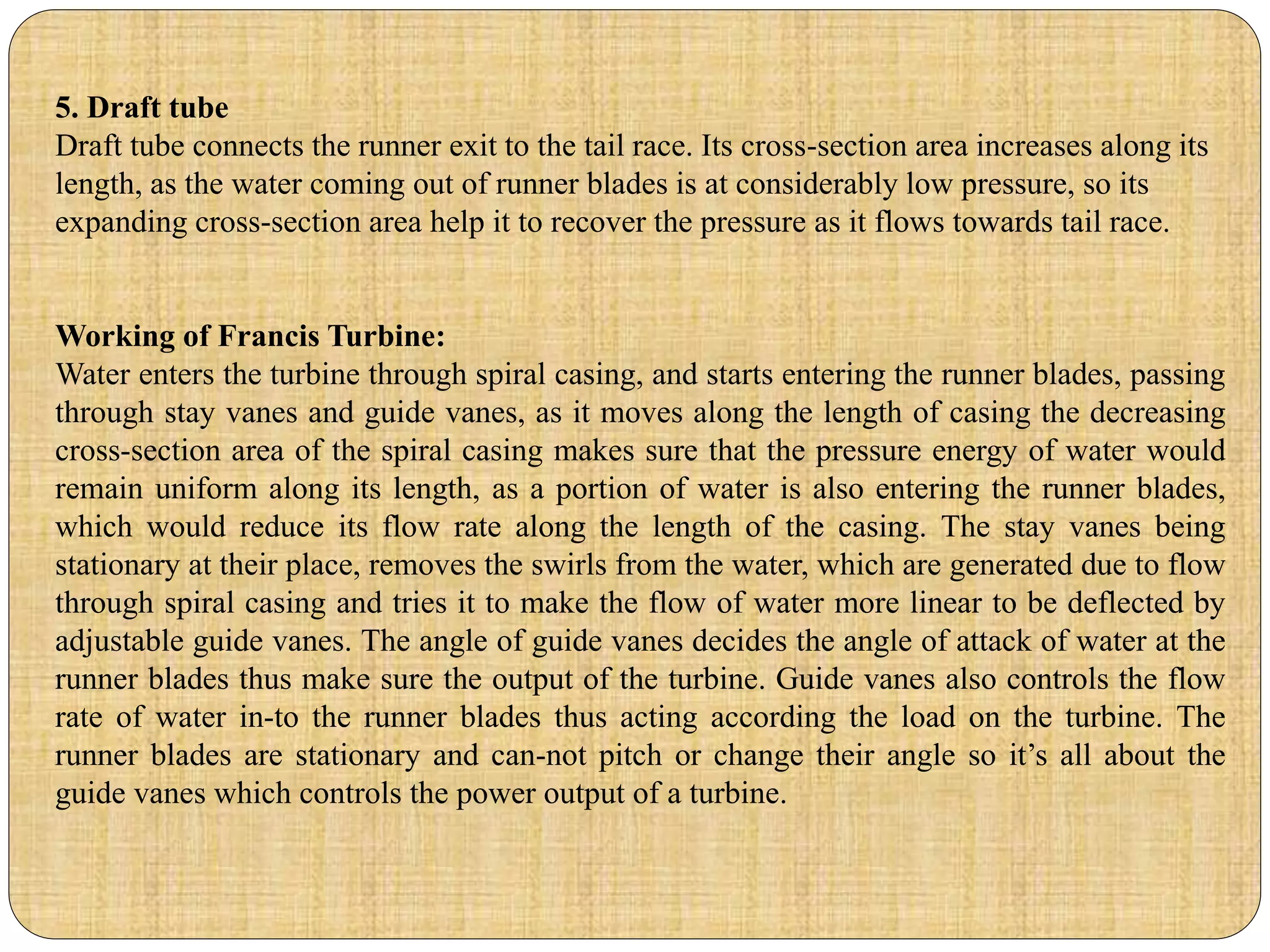 5. Draft tube
Draft tube connects the runner exit to the tail race. Its cross-section area increases along its
length, as the water coming out of runner blades is at considerably low pressure, so its
expanding cross-section area help it to recover the pressure as it flows towards tail race.
Working of Francis Turbine:
Water enters the turbine through spiral casing, and starts entering the runner blades, passing
through stay vanes and guide vanes, as it moves along the length of casing the decreasing
cross-section area of the spiral casing makes sure that the pressure energy of water would
remain uniform along its length, as a portion of water is also entering the runner blades,
which would reduce its flow rate along the length of the casing. The stay vanes being
stationary at their place, removes the swirls from the water, which are generated due to flow
through spiral casing and tries it to make the flow of water more linear to be deflected by
adjustable guide vanes. The angle of guide vanes decides the angle of attack of water at the
runner blades thus make sure the output of the turbine. Guide vanes also controls the flow
rate of water in-to the runner blades thus acting according the load on the turbine. The
runner blades are stationary and can-not pitch or change their angle so it’s all about the
guide vanes which controls the power output of a turbine.
 