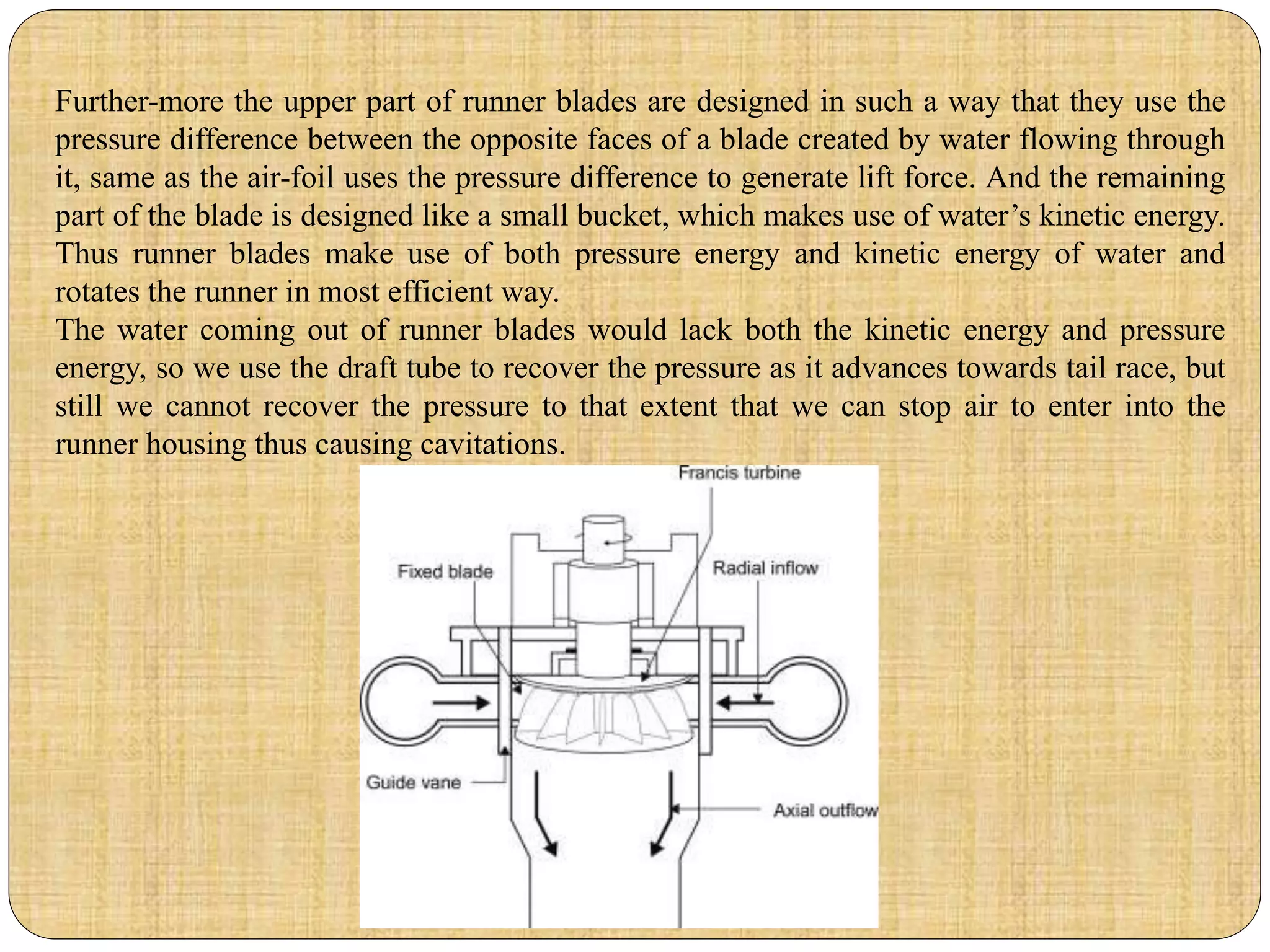 Further-more the upper part of runner blades are designed in such a way that they use the
pressure difference between the opposite faces of a blade created by water flowing through
it, same as the air-foil uses the pressure difference to generate lift force. And the remaining
part of the blade is designed like a small bucket, which makes use of water’s kinetic energy.
Thus runner blades make use of both pressure energy and kinetic energy of water and
rotates the runner in most efficient way.
The water coming out of runner blades would lack both the kinetic energy and pressure
energy, so we use the draft tube to recover the pressure as it advances towards tail race, but
still we cannot recover the pressure to that extent that we can stop air to enter into the
runner housing thus causing cavitations.
 