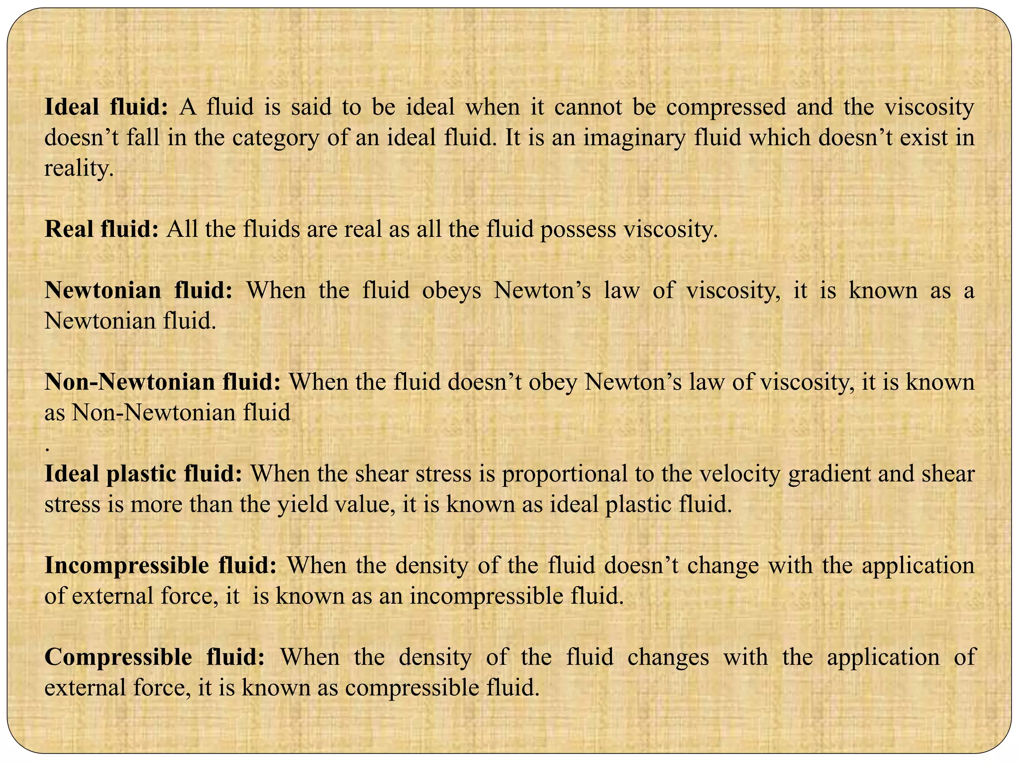 Ideal fluid: A fluid is said to be ideal when it cannot be compressed and the viscosity
doesn’t fall in the category of an ideal fluid. It is an imaginary fluid which doesn’t exist in
reality.
Real fluid: All the fluids are real as all the fluid possess viscosity.
Newtonian fluid: When the fluid obeys Newton’s law of viscosity, it is known as a
Newtonian fluid.
Non-Newtonian fluid: When the fluid doesn’t obey Newton’s law of viscosity, it is known
as Non-Newtonian fluid
.
Ideal plastic fluid: When the shear stress is proportional to the velocity gradient and shear
stress is more than the yield value, it is known as ideal plastic fluid.
Incompressible fluid: When the density of the fluid doesn’t change with the application
of external force, it is known as an incompressible fluid.
Compressible fluid: When the density of the fluid changes with the application of
external force, it is known as compressible fluid.
 