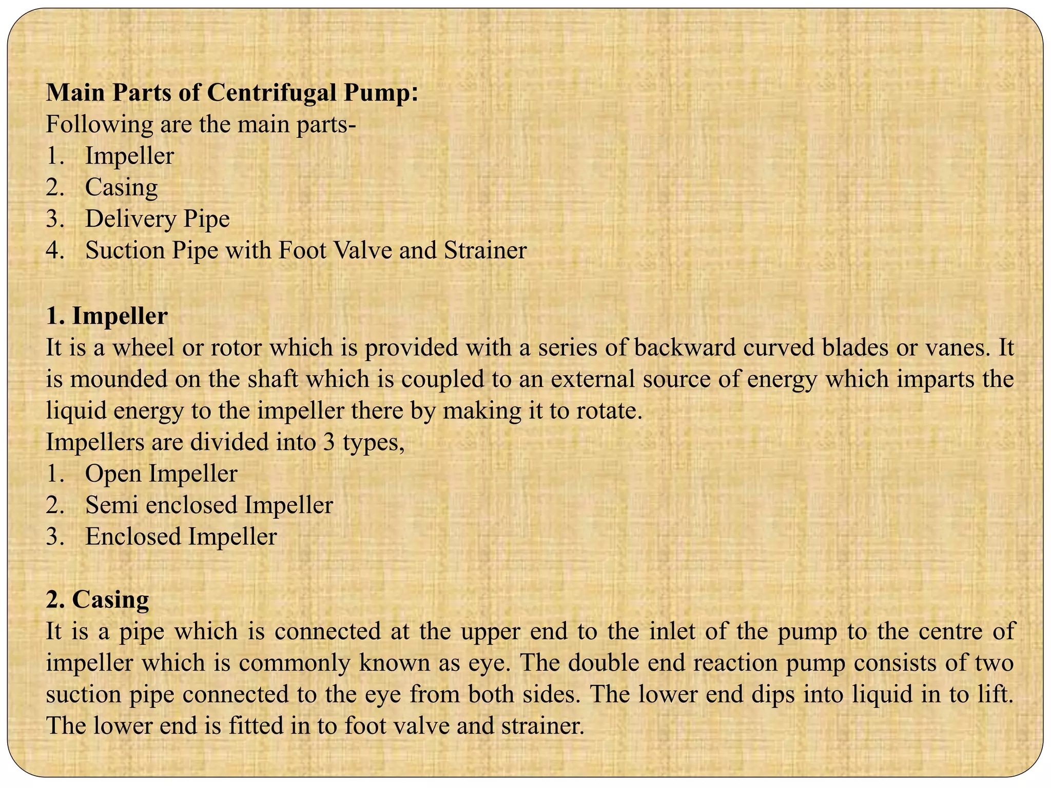 Main Parts of Centrifugal Pump:
Following are the main parts-
1. Impeller
2. Casing
3. Delivery Pipe
4. Suction Pipe with Foot Valve and Strainer
1. Impeller
It is a wheel or rotor which is provided with a series of backward curved blades or vanes. It
is mounded on the shaft which is coupled to an external source of energy which imparts the
liquid energy to the impeller there by making it to rotate.
Impellers are divided into 3 types,
1. Open Impeller
2. Semi enclosed Impeller
3. Enclosed Impeller
2. Casing
It is a pipe which is connected at the upper end to the inlet of the pump to the centre of
impeller which is commonly known as eye. The double end reaction pump consists of two
suction pipe connected to the eye from both sides. The lower end dips into liquid in to lift.
The lower end is fitted in to foot valve and strainer.
 