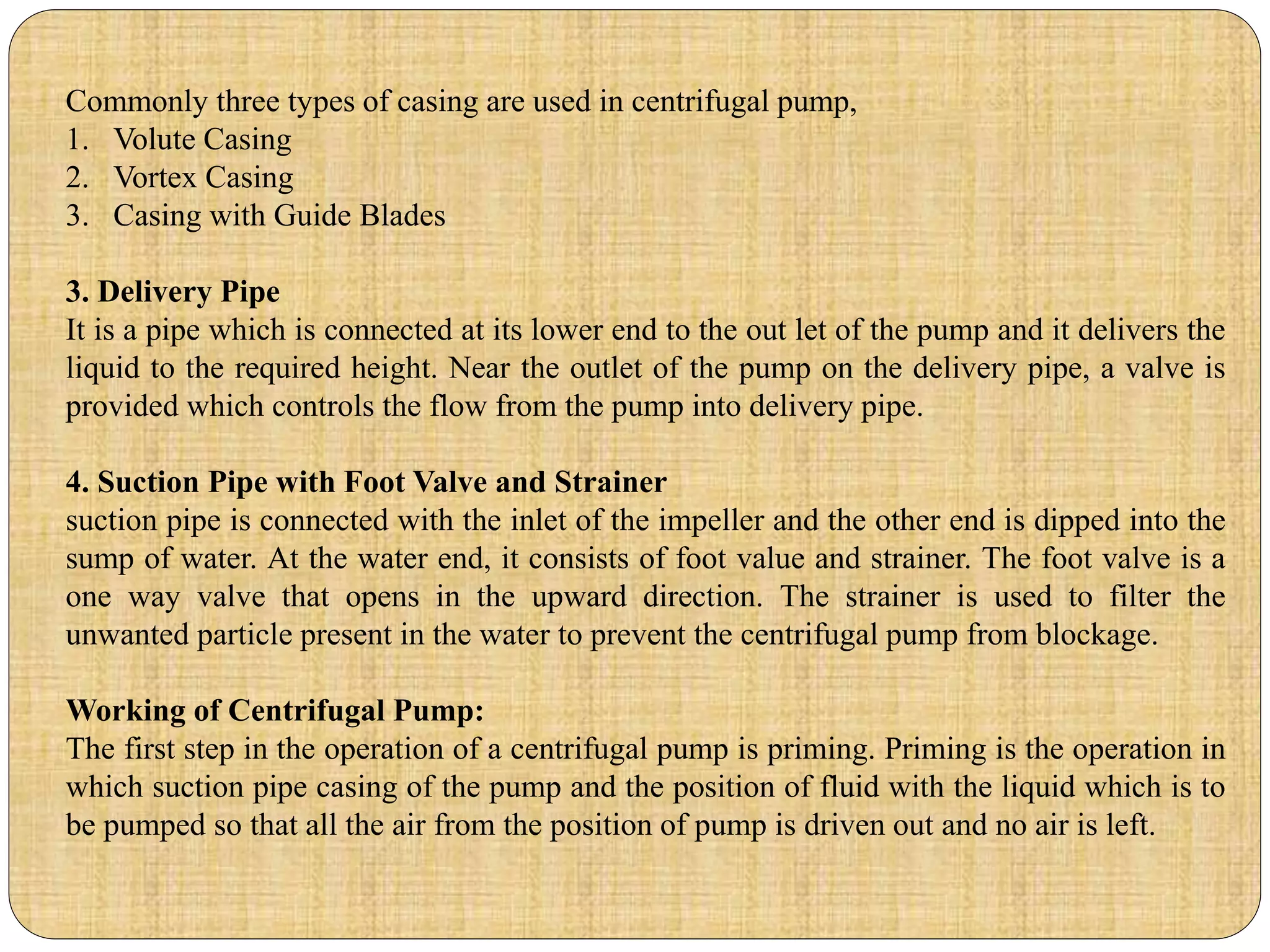 Commonly three types of casing are used in centrifugal pump,
1. Volute Casing
2. Vortex Casing
3. Casing with Guide Blades
3. Delivery Pipe
It is a pipe which is connected at its lower end to the out let of the pump and it delivers the
liquid to the required height. Near the outlet of the pump on the delivery pipe, a valve is
provided which controls the flow from the pump into delivery pipe.
4. Suction Pipe with Foot Valve and Strainer
suction pipe is connected with the inlet of the impeller and the other end is dipped into the
sump of water. At the water end, it consists of foot value and strainer. The foot valve is a
one way valve that opens in the upward direction. The strainer is used to filter the
unwanted particle present in the water to prevent the centrifugal pump from blockage.
Working of Centrifugal Pump:
The first step in the operation of a centrifugal pump is priming. Priming is the operation in
which suction pipe casing of the pump and the position of fluid with the liquid which is to
be pumped so that all the air from the position of pump is driven out and no air is left.
 