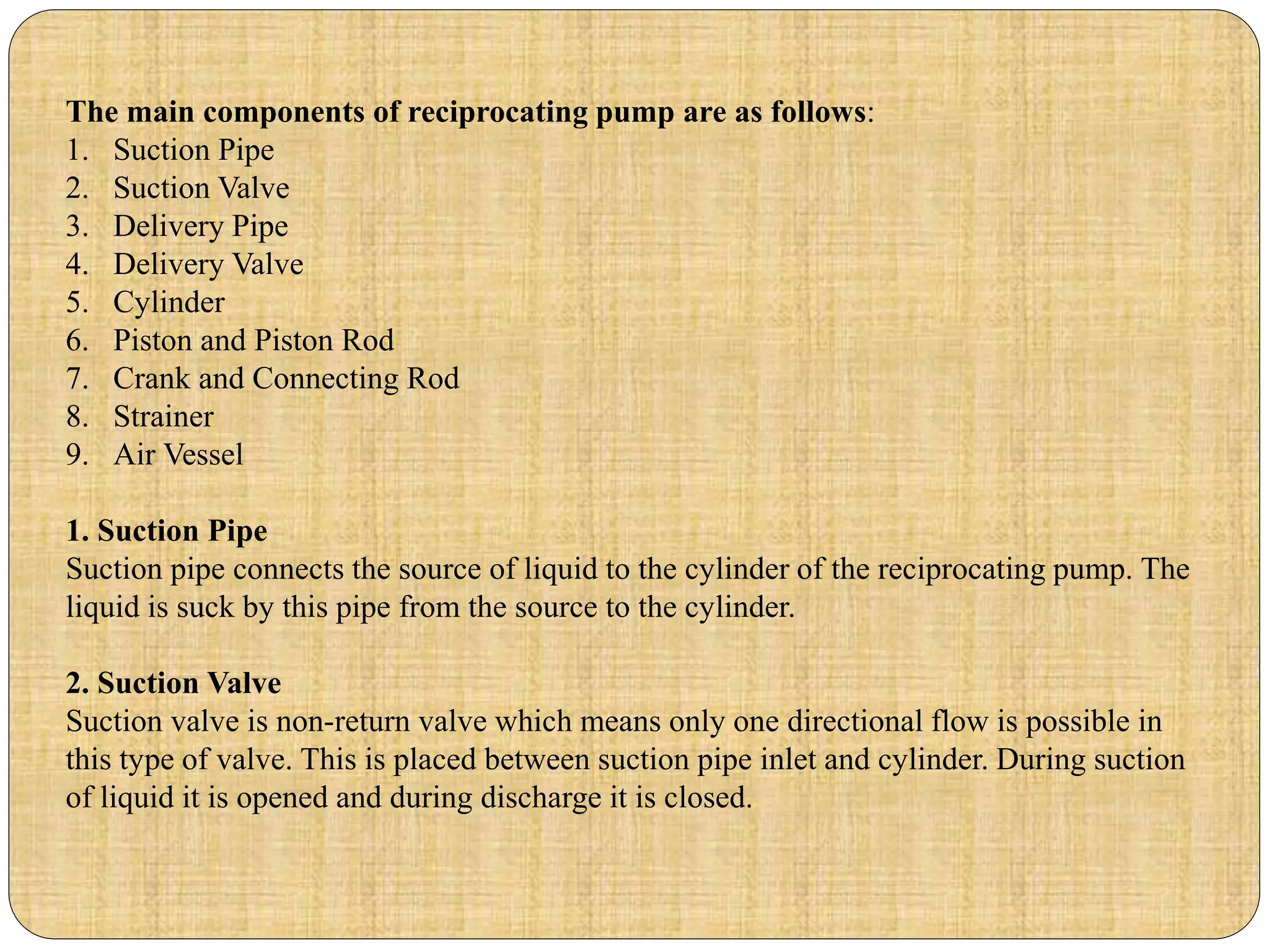The main components of reciprocating pump are as follows:
1. Suction Pipe
2. Suction Valve
3. Delivery Pipe
4. Delivery Valve
5. Cylinder
6. Piston and Piston Rod
7. Crank and Connecting Rod
8. Strainer
9. Air Vessel
1. Suction Pipe
Suction pipe connects the source of liquid to the cylinder of the reciprocating pump. The
liquid is suck by this pipe from the source to the cylinder.
2. Suction Valve
Suction valve is non-return valve which means only one directional flow is possible in
this type of valve. This is placed between suction pipe inlet and cylinder. During suction
of liquid it is opened and during discharge it is closed.
 
