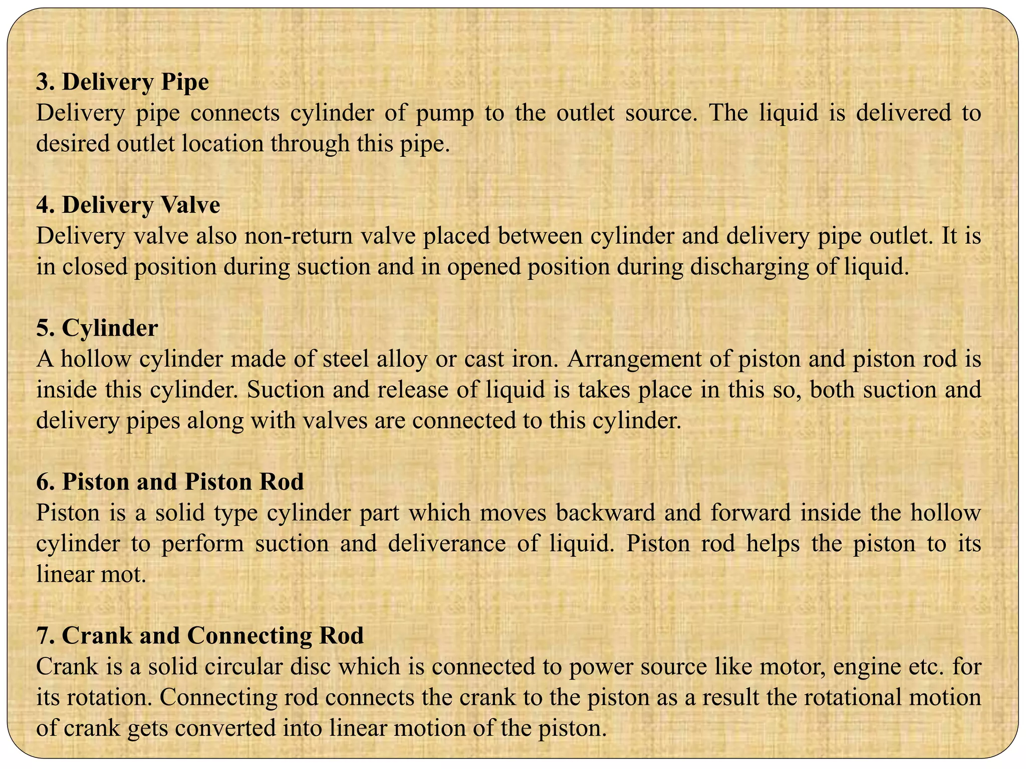 3. Delivery Pipe
Delivery pipe connects cylinder of pump to the outlet source. The liquid is delivered to
desired outlet location through this pipe.
4. Delivery Valve
Delivery valve also non-return valve placed between cylinder and delivery pipe outlet. It is
in closed position during suction and in opened position during discharging of liquid.
5. Cylinder
A hollow cylinder made of steel alloy or cast iron. Arrangement of piston and piston rod is
inside this cylinder. Suction and release of liquid is takes place in this so, both suction and
delivery pipes along with valves are connected to this cylinder.
6. Piston and Piston Rod
Piston is a solid type cylinder part which moves backward and forward inside the hollow
cylinder to perform suction and deliverance of liquid. Piston rod helps the piston to its
linear mot.
7. Crank and Connecting Rod
Crank is a solid circular disc which is connected to power source like motor, engine etc. for
its rotation. Connecting rod connects the crank to the piston as a result the rotational motion
of crank gets converted into linear motion of the piston.
 