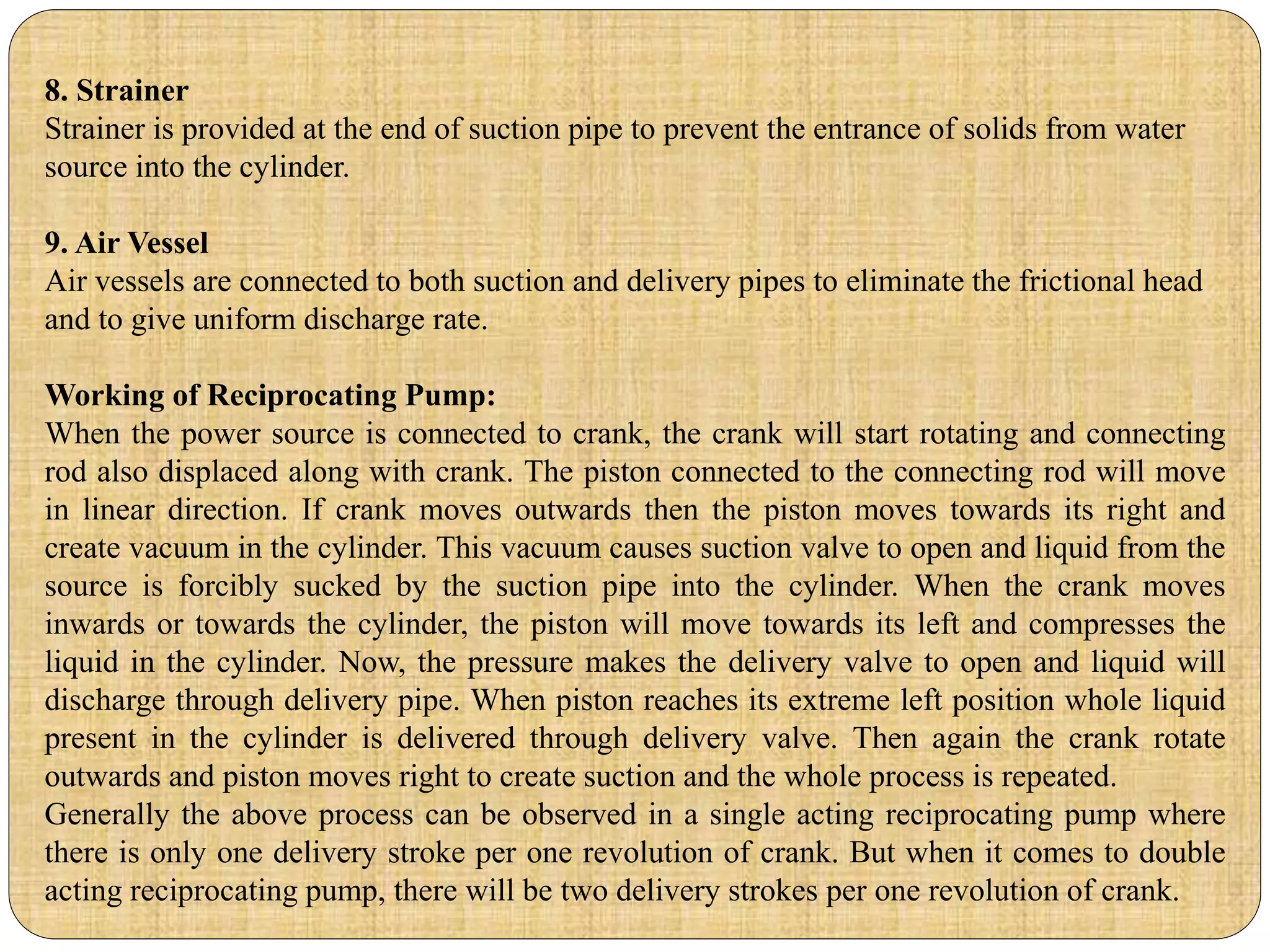 8. Strainer
Strainer is provided at the end of suction pipe to prevent the entrance of solids from water
source into the cylinder.
9. Air Vessel
Air vessels are connected to both suction and delivery pipes to eliminate the frictional head
and to give uniform discharge rate.
Working of Reciprocating Pump:
When the power source is connected to crank, the crank will start rotating and connecting
rod also displaced along with crank. The piston connected to the connecting rod will move
in linear direction. If crank moves outwards then the piston moves towards its right and
create vacuum in the cylinder. This vacuum causes suction valve to open and liquid from the
source is forcibly sucked by the suction pipe into the cylinder. When the crank moves
inwards or towards the cylinder, the piston will move towards its left and compresses the
liquid in the cylinder. Now, the pressure makes the delivery valve to open and liquid will
discharge through delivery pipe. When piston reaches its extreme left position whole liquid
present in the cylinder is delivered through delivery valve. Then again the crank rotate
outwards and piston moves right to create suction and the whole process is repeated.
Generally the above process can be observed in a single acting reciprocating pump where
there is only one delivery stroke per one revolution of crank. But when it comes to double
acting reciprocating pump, there will be two delivery strokes per one revolution of crank.
 
