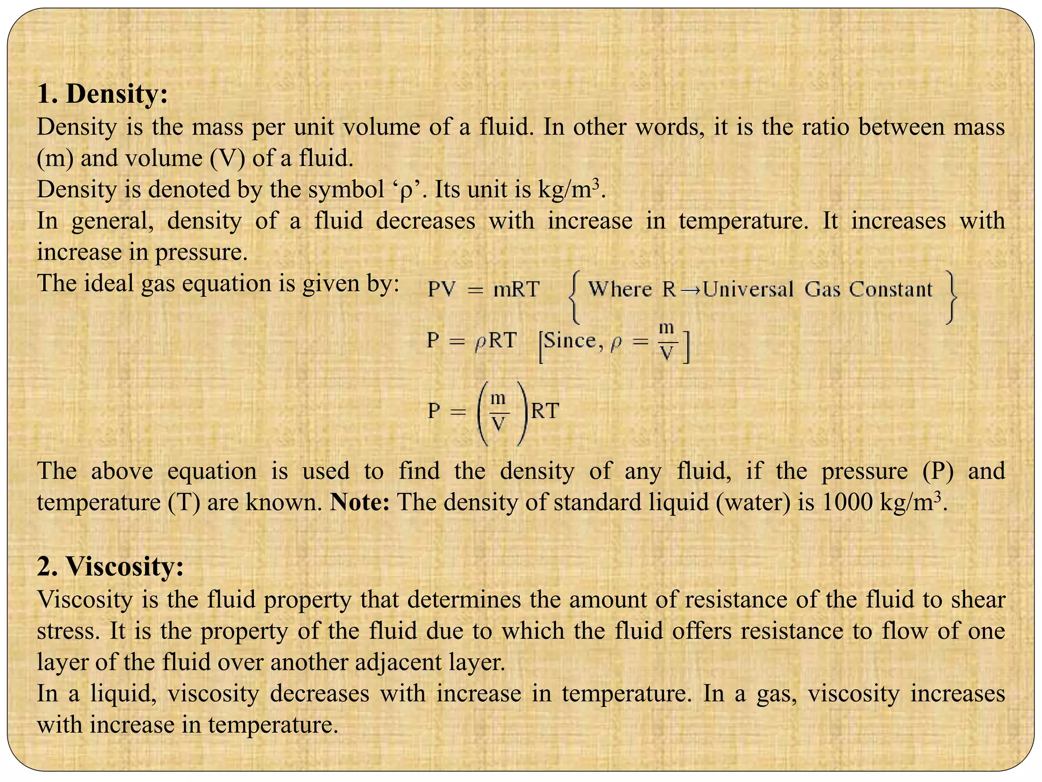 1. Density:
Density is the mass per unit volume of a fluid. In other words, it is the ratio between mass
(m) and volume (V) of a fluid.
Density is denoted by the symbol ‘ρ’. Its unit is kg/m3.
In general, density of a fluid decreases with increase in temperature. It increases with
increase in pressure.
The ideal gas equation is given by:
The above equation is used to find the density of any fluid, if the pressure (P) and
temperature (T) are known. Note: The density of standard liquid (water) is 1000 kg/m3.
2. Viscosity:
Viscosity is the fluid property that determines the amount of resistance of the fluid to shear
stress. It is the property of the fluid due to which the fluid offers resistance to flow of one
layer of the fluid over another adjacent layer.
In a liquid, viscosity decreases with increase in temperature. In a gas, viscosity increases
with increase in temperature.
 