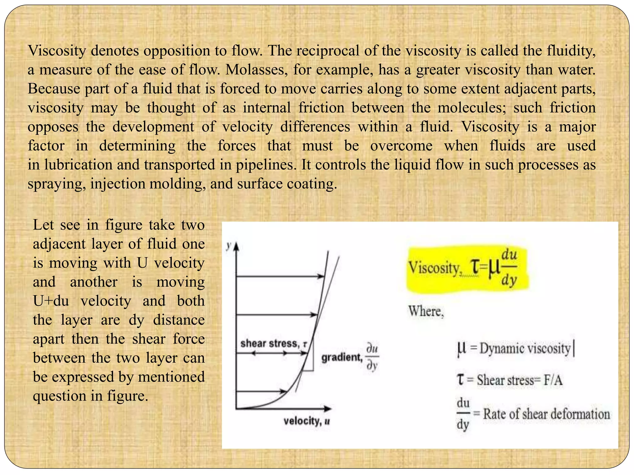 Viscosity denotes opposition to flow. The reciprocal of the viscosity is called the fluidity,
a measure of the ease of flow. Molasses, for example, has a greater viscosity than water.
Because part of a fluid that is forced to move carries along to some extent adjacent parts,
viscosity may be thought of as internal friction between the molecules; such friction
opposes the development of velocity differences within a fluid. Viscosity is a major
factor in determining the forces that must be overcome when fluids are used
in lubrication and transported in pipelines. It controls the liquid flow in such processes as
spraying, injection molding, and surface coating.
Let see in figure take two
adjacent layer of fluid one
is moving with U velocity
and another is moving
U+du velocity and both
the layer are dy distance
apart then the shear force
between the two layer can
be expressed by mentioned
question in figure.
 
