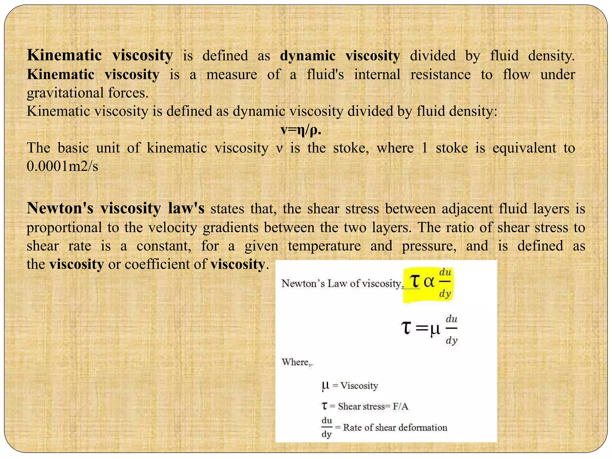 Newton's viscosity law's states that, the shear stress between adjacent fluid layers is
proportional to the velocity gradients between the two layers. The ratio of shear stress to
shear rate is a constant, for a given temperature and pressure, and is defined as
the viscosity or coefficient of viscosity.
Kinematic viscosity is defined as dynamic viscosity divided by fluid density.
Kinematic viscosity is a measure of a fluid's internal resistance to flow under
gravitational forces.
Kinematic viscosity is defined as dynamic viscosity divided by fluid density:
v=η/ρ.
The basic unit of kinematic viscosity ν is the stoke, where 1 stoke is equivalent to
0.0001m2/s
 