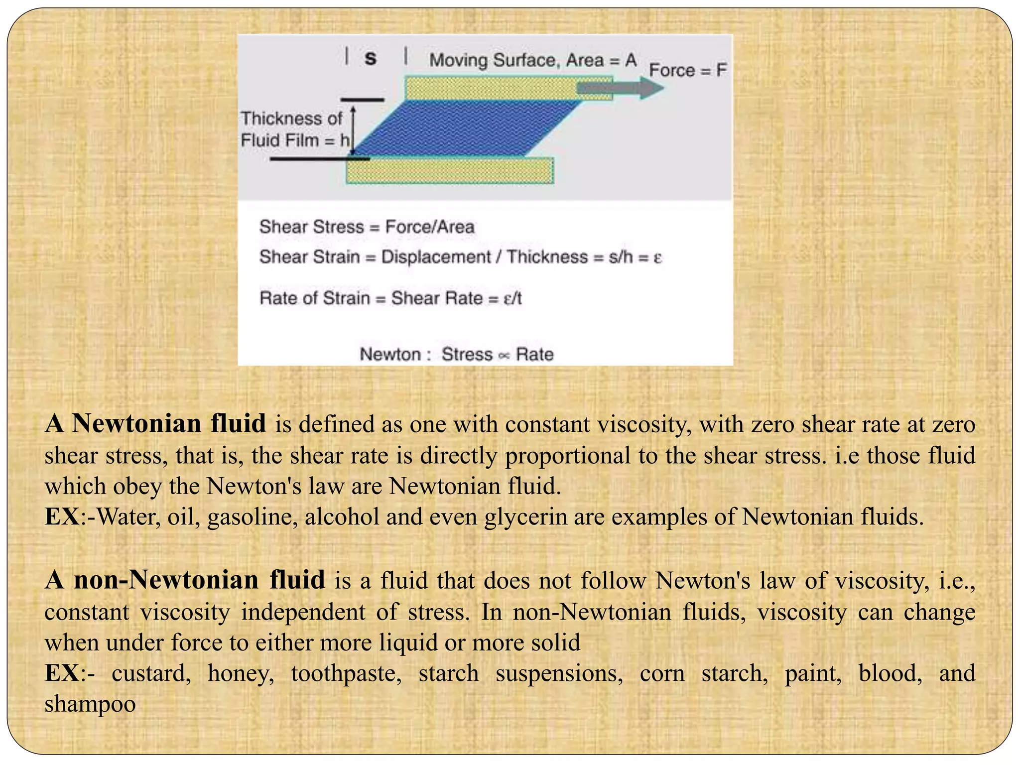 A Newtonian fluid is defined as one with constant viscosity, with zero shear rate at zero
shear stress, that is, the shear rate is directly proportional to the shear stress. i.e those fluid
which obey the Newton's law are Newtonian fluid.
EX:-Water, oil, gasoline, alcohol and even glycerin are examples of Newtonian fluids.
A non-Newtonian fluid is a fluid that does not follow Newton's law of viscosity, i.e.,
constant viscosity independent of stress. In non-Newtonian fluids, viscosity can change
when under force to either more liquid or more solid
EX:- custard, honey, toothpaste, starch suspensions, corn starch, paint, blood, and
shampoo
 