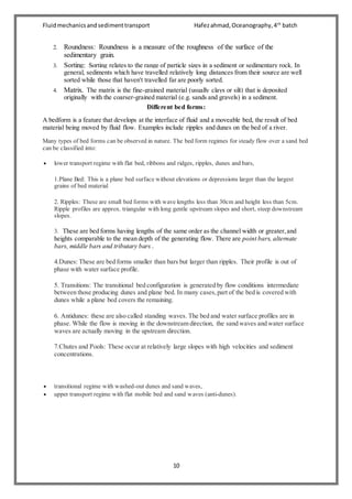 Fluidmechanicsandsedimenttransport Hafezahmad,Oceanography,4th
batch
10
2. Roundness: Roundness is a measure of the roughness of the surface of the
sedimentary grain.
3. Sorting: Sorting relates to the range of particle sizes in a sediment or sedimentary rock. In
general, sediments which have travelled relatively long distances from their source are well
sorted while those that haven't travelled far are poorly sorted.
4. Matrix. The matrix is the fine-grained material (usually clays or silt) that is deposited
originally with the coarser-grained material (e.g. sands and gravels) in a sediment.
Different bed forms:
A bedform is a feature that develops at the interface of fluid and a moveable bed, the result of bed
material being moved by fluid flow. Examples include ripples and dunes on the bed of a river.
Many types of bed forms can be observed in nature. The bed form regimes for steady flow over a sand bed
can be classified into:
 lower transport regime with flat bed, ribbons and ridges, ripples, dunes and bars,
1.Plane Bed: This is a plane bed surface without elevations or depressions larger than the largest
grains of bed material
2. Ripples: These are small bed forms with wave lengths less than 30cm and height less than 5cm.
Ripple profiles are approx. triangular with long gentle upstream slopes and short, steep downstream
slopes.
3. These are bed forms having lengths of the same order as the channel width or greater,and
heights comparable to the mean depth of the generating flow. There are point bars, alternate
bars, middle bars and tributary bars .
4.Dunes: These are bed forms smaller than bars but larger than ripples. Their profile is out of
phase with water surface profile.
5. Transitions: The transitional bed configuration is generated by flow conditions intermediate
between those producing dunes and plane bed. In many cases,part of the bed is covered with
dunes while a plane bed covers the remaining.
6. Antidunes: these are also called standing waves. The bed and water surface profiles are in
phase. While the flow is moving in the downstream direction, the sand waves and water surface
waves are actually moving in the upstream direction.
7.Chutes and Pools: These occur at relatively large slopes with high velocities and sediment
concentrations.
 transitional regime with washed-out dunes and sand waves,
 upper transport regime with flat mobile bed and sand waves (anti-dunes).
 