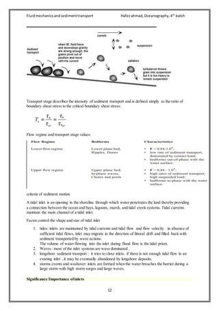 Fluidmechanicsandsedimenttransport Hafezahmad,Oceanography,4th
batch
12
Transport stage describes the intensity of sediment transport and is defined simply as the ratio of
boundary shear stress to the critical boundary shear stress:
Flow regime and transport stage values:
criteria of sediment motion
A tidal inlet is an opening in the shoreline through which water penetrates the land thereby providing
a connection between the ocean and bays, lagoons, marsh, and tidal creek systems. Tidal currents
maintain the main channel of a tidal inlet.
Factor control the shape and size of tidal inlet
1. tides: inlets are maintained by tidal currents and tidal flow and flow velocity . in absence of
sufficient tidal flows, inlet may migrate in the direction of littoral drift and filled back with
sediment transported by wave actions.
The volume of water flowing into the inlet during flood flow is the tidal prism.
2. Waves : most of the inlet systems are wave dominated .
3. longshore sediment transport : it tries to close inlets. if there is not enough tidal flow in an
existing inlet , it may be eventually abandoned by longshore deposits.
4. storms events and washover: inlets are formed when the water breaches the barrier during a
large storm with high storm surges and large waves.
Significance/Importance ofinlets
 