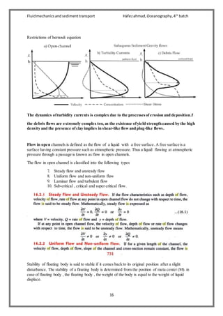 Fluidmechanicsandsedimenttransport Hafezahmad,Oceanography,4th
batch
16
Restrictions of bernouli equation
The dynamics ofturbidity currents is complex due to the processesoferosion and deposition.f
the debris flows are extremely complex too, as the existence ofyield strength caused by the high
density and the presence ofclay implies in shear-like flowand plug-like flows.
Flow in open channels is defined as the flow of a liquid with a free surface. A free surface is a
surface having constant pressure such as atmospheric pressure. Thus a liquid flowing at atmospheric
pressure through a passage is known as flow in open channels.
The flow in open channel is classified into the following types
7. Steady flow and unsteady flow
8. Uniform flow and non-uniform flow
9. Laminar flow and turbulent flow
10. Sub-critical , critical and super critical flow.
Stability of floating body is said to stable if it comes back to its original position after a slight
disturbance. The stability of a floating body is determined from the position of meta center (M). in
case of floating body , the floating body , the weight of the body is equal to the weight of liquid
displace.
 