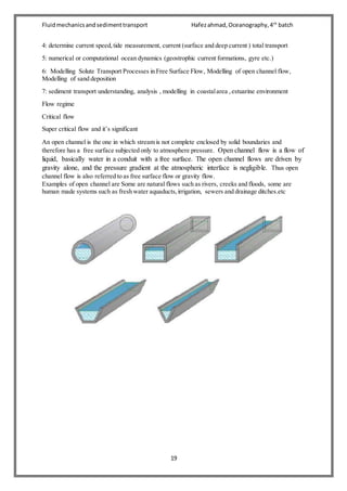 Fluidmechanicsandsedimenttransport Hafezahmad,Oceanography,4th
batch
19
4: determine current speed,tide measurement, current (surface and deep current ) total transport
5: numerical or computational ocean dynamics (geostrophic current formations, gyre etc.)
6: Modelling Solute Transport Processes in Free Surface Flow, Modelling of open channel flow,
Modelling of sand deposition
7: sediment transport understanding, analysis , modelling in coastalarea ,estuarine environment
Flow regime
Critical flow
Super critical flow and it’s significant
An open channel is the one in which stream is not complete enclosed by solid boundaries and
therefore has a free surface subjected only to atmosphere pressure. Open channel flow is a flow of
liquid, basically water in a conduit with a free surface. The open channel flows are driven by
gravity alone, and the pressure gradient at the atmospheric interface is negligible. Thus open
channel flow is also referred to as free surface flow or gravity flow.
Examples of open channel are Some are natural flows such as rivers, creeks and floods, some are
human made systems such as fresh water aquaducts,irrigation, sewers and drainage ditches.etc
 